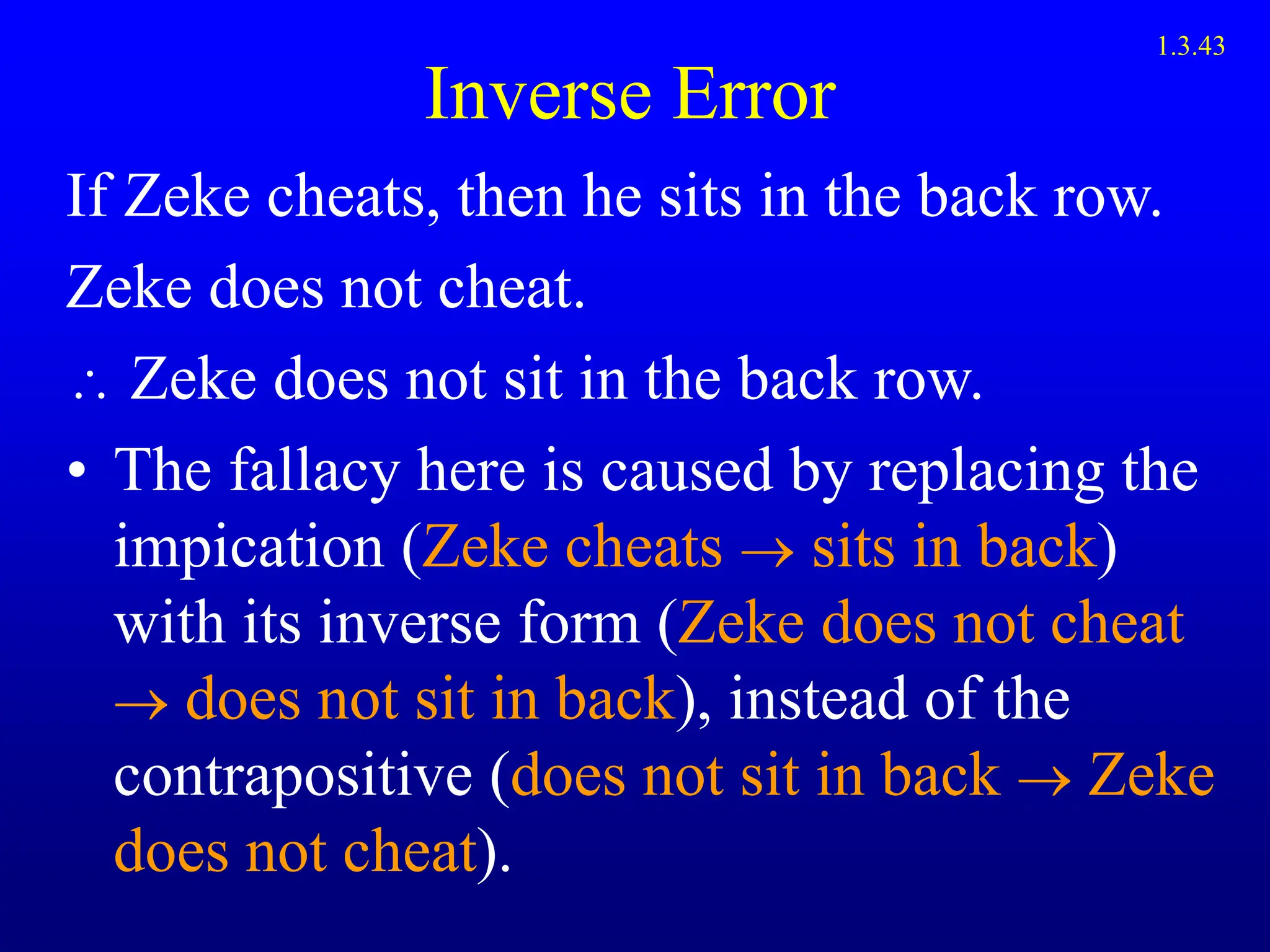 Inverse Error
If Zeke cheats, then he sits in the back row.
Zeke does not cheat.
 Zeke does not sit in the back row.
• The fallacy here is caused by replacing the
impication (Zeke cheats  sits in back)
with its inverse form (Zeke does not cheat
 does not sit in back), instead of the
contrapositive (does not sit in back  Zeke
does not cheat).
1.3.43
 