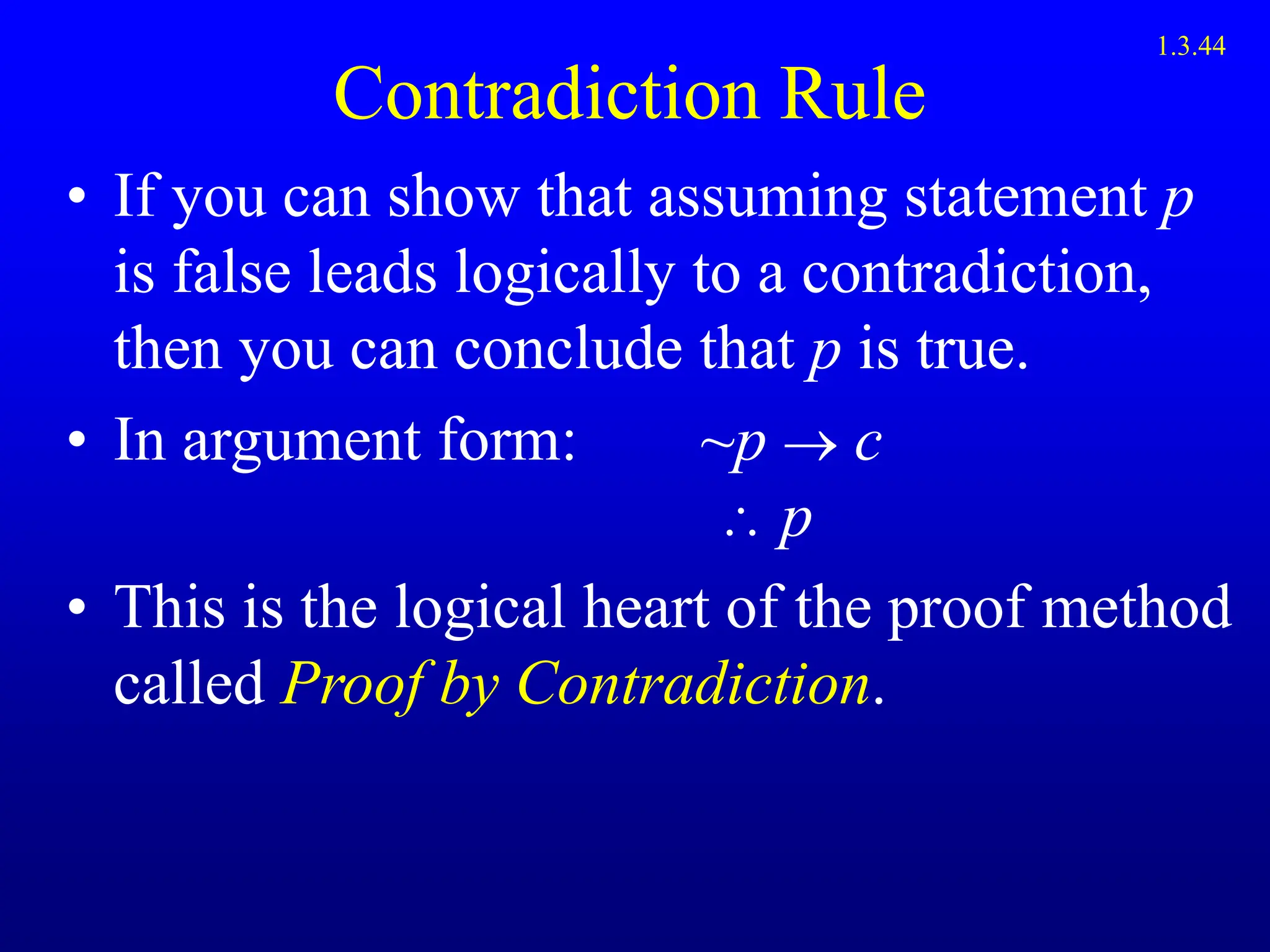Contradiction Rule
• If you can show that assuming statement p
is false leads logically to a contradiction,
then you can conclude that p is true.
• In argument form: ~p  c
 p
• This is the logical heart of the proof method
called Proof by Contradiction.
1.3.44
 