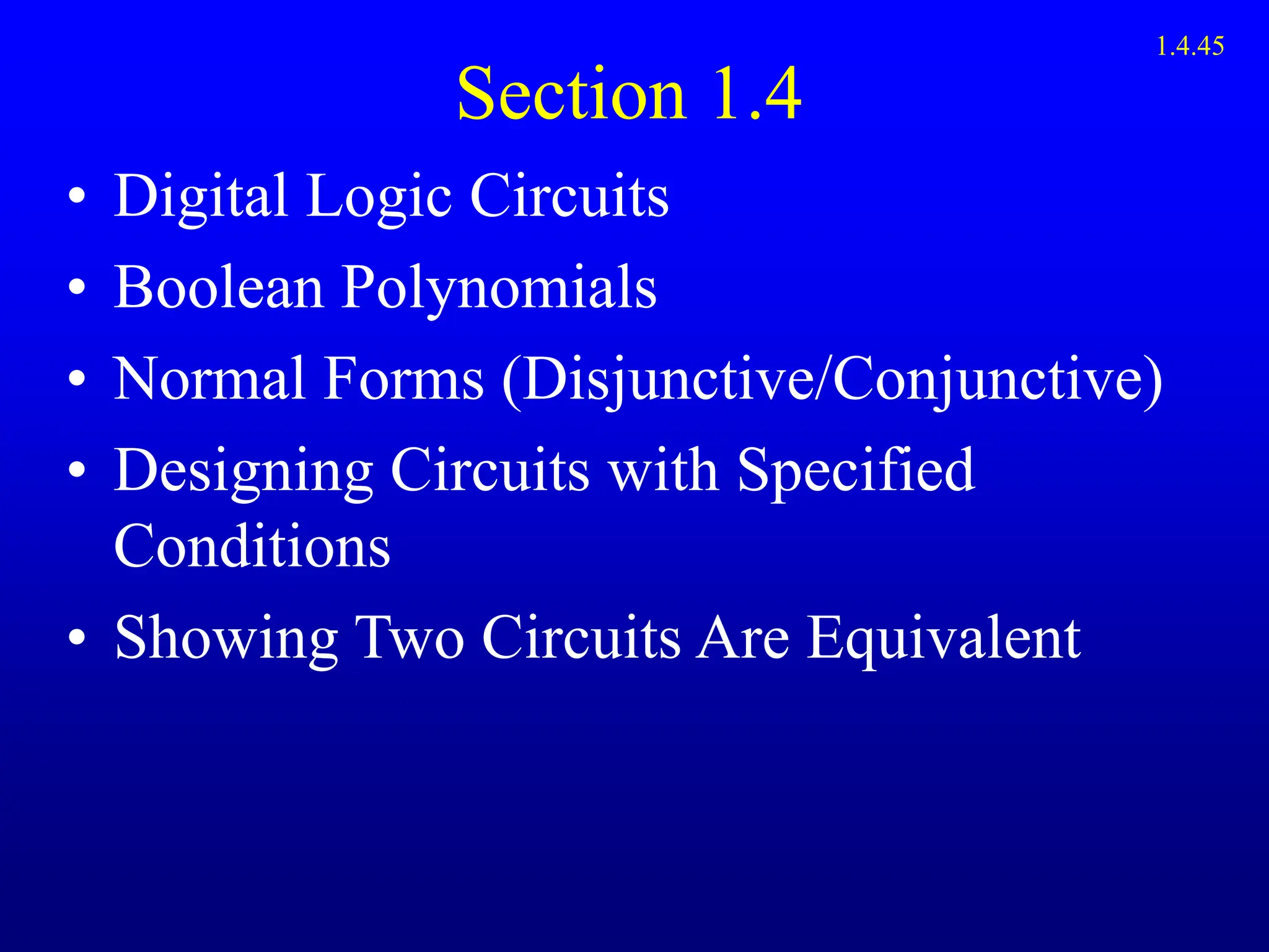 Section 1.4
• Digital Logic Circuits
• Boolean Polynomials
• Normal Forms (Disjunctive/Conjunctive)
• Designing Circuits with Specified
Conditions
• Showing Two Circuits Are Equivalent
1.4.45
 