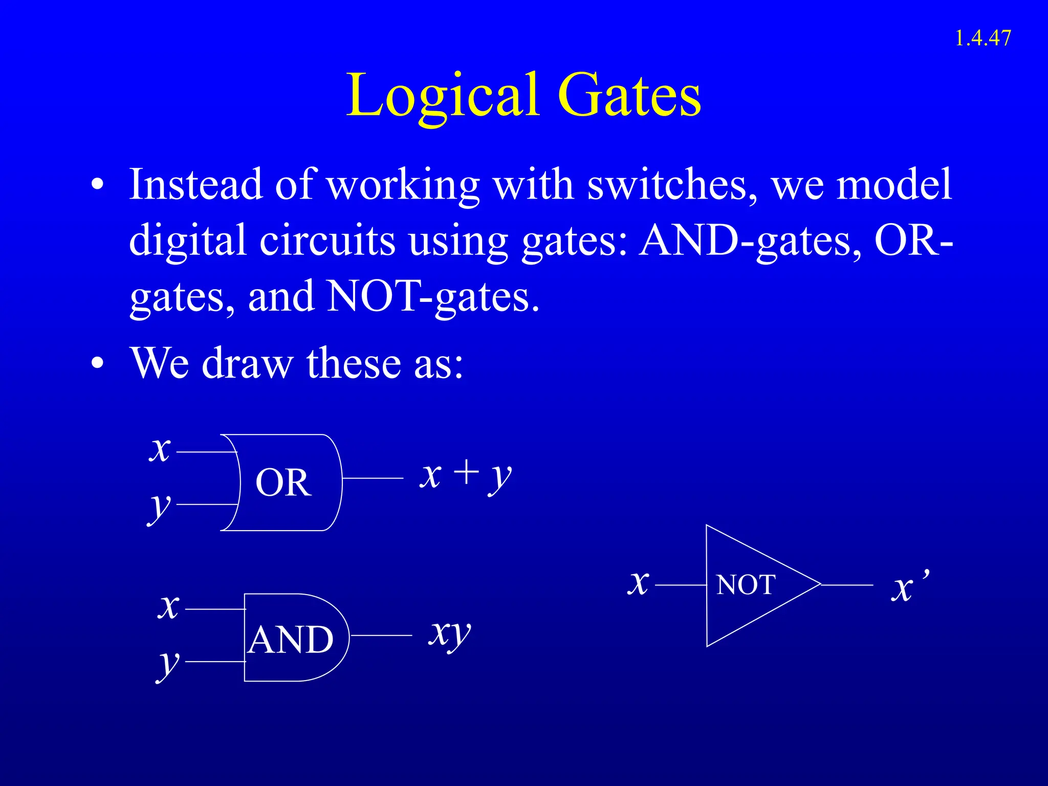 Logical Gates
• Instead of working with switches, we model
digital circuits using gates: AND-gates, OR-
gates, and NOT-gates.
• We draw these as:
x
y
x + y
OR
x
y
xy
AND
x x’
NOT
1.4.47
 