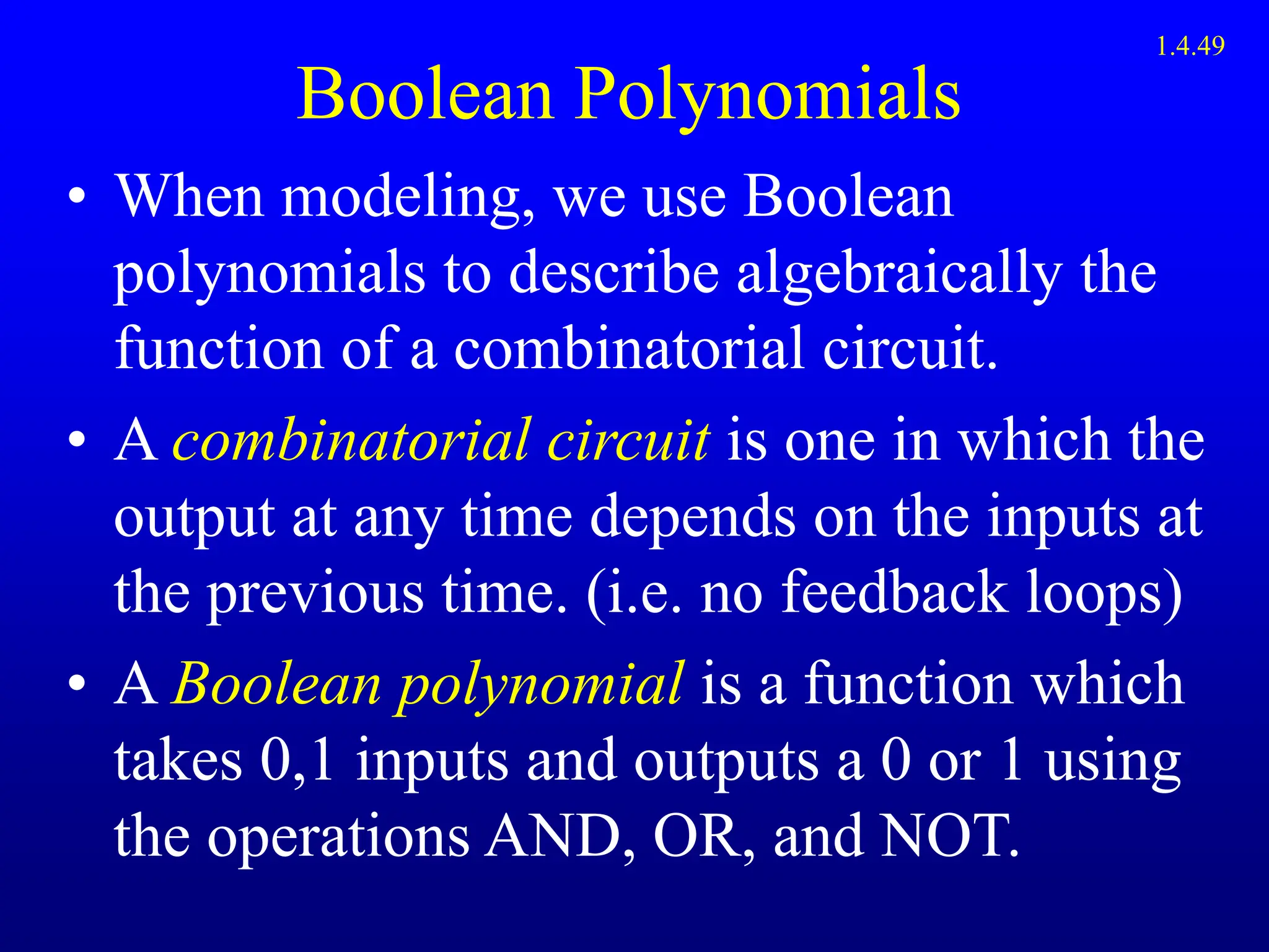 Boolean Polynomials
• When modeling, we use Boolean
polynomials to describe algebraically the
function of a combinatorial circuit.
• A combinatorial circuit is one in which the
output at any time depends on the inputs at
the previous time. (i.e. no feedback loops)
• A Boolean polynomial is a function which
takes 0,1 inputs and outputs a 0 or 1 using
the operations AND, OR, and NOT.
1.4.49
 
