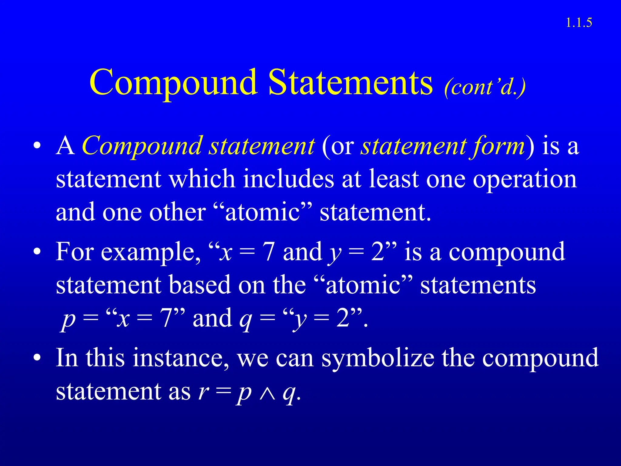 Compound Statements (cont’d.)
• A Compound statement (or statement form) is a
statement which includes at least one operation
and one other “atomic” statement.
• For example, “x = 7 and y = 2” is a compound
statement based on the “atomic” statements
p = “x = 7” and q = “y = 2”.
• In this instance, we can symbolize the compound
statement as r = p  q.
1.1.5
 