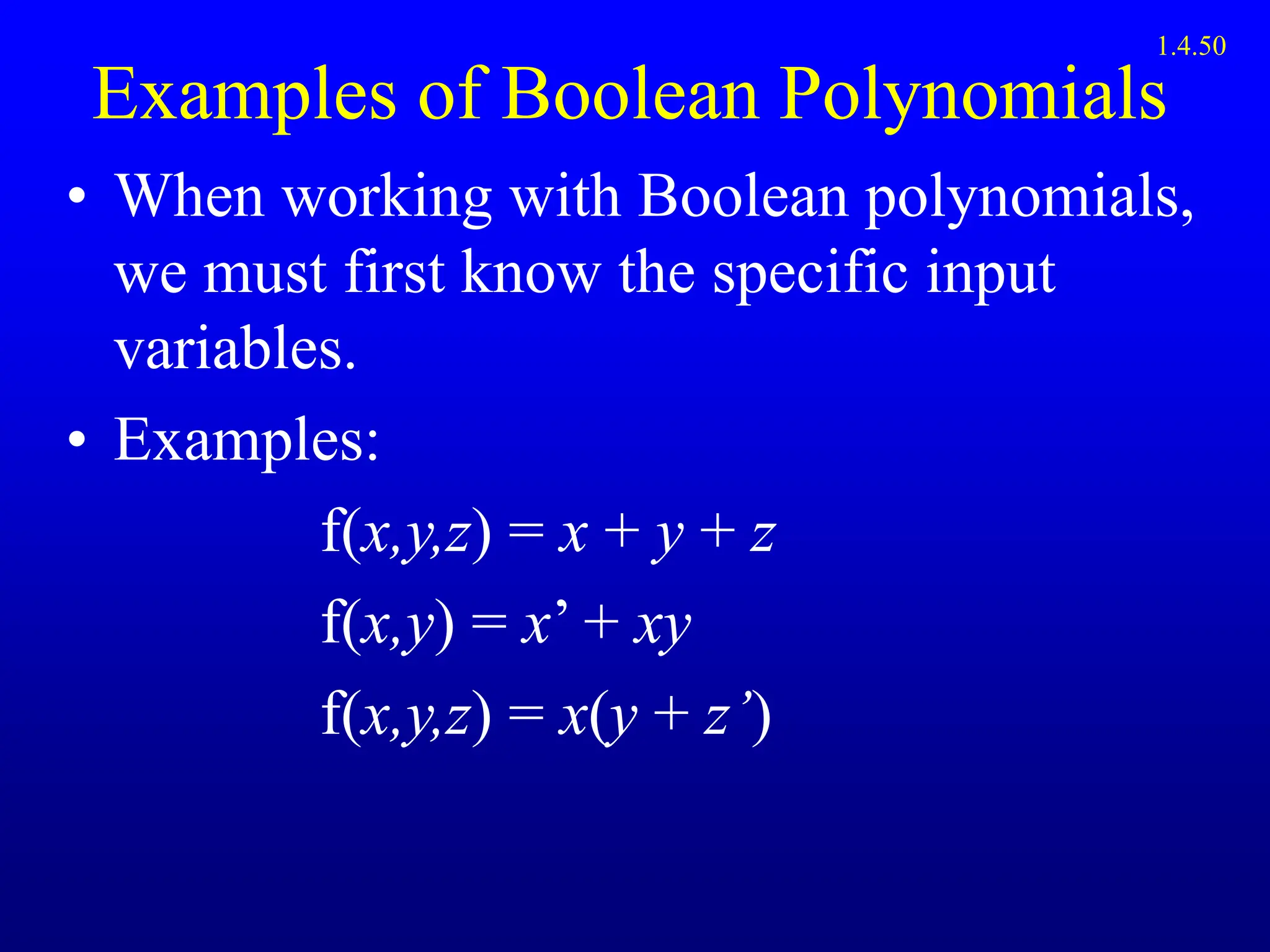Examples of Boolean Polynomials
• When working with Boolean polynomials,
we must first know the specific input
variables.
• Examples:
f(x,y,z) = x + y + z
f(x,y) = x’ + xy
f(x,y,z) = x(y + z’)
1.4.50
 