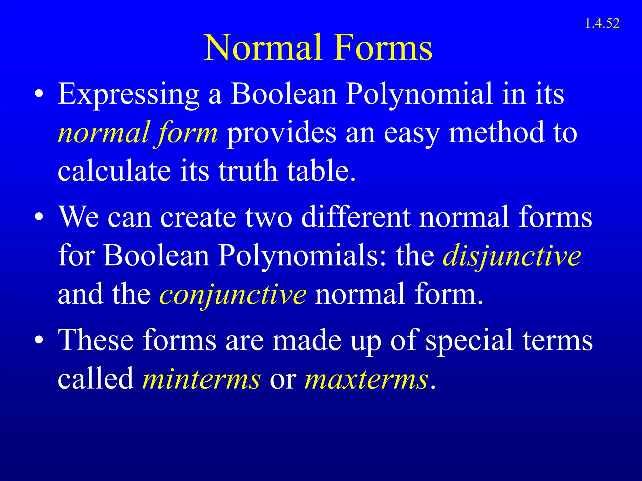 Normal Forms
• Expressing a Boolean Polynomial in its
normal form provides an easy method to
calculate its truth table.
• We can create two different normal forms
for Boolean Polynomials: the disjunctive
and the conjunctive normal form.
• These forms are made up of special terms
called minterms or maxterms.
1.4.52
 