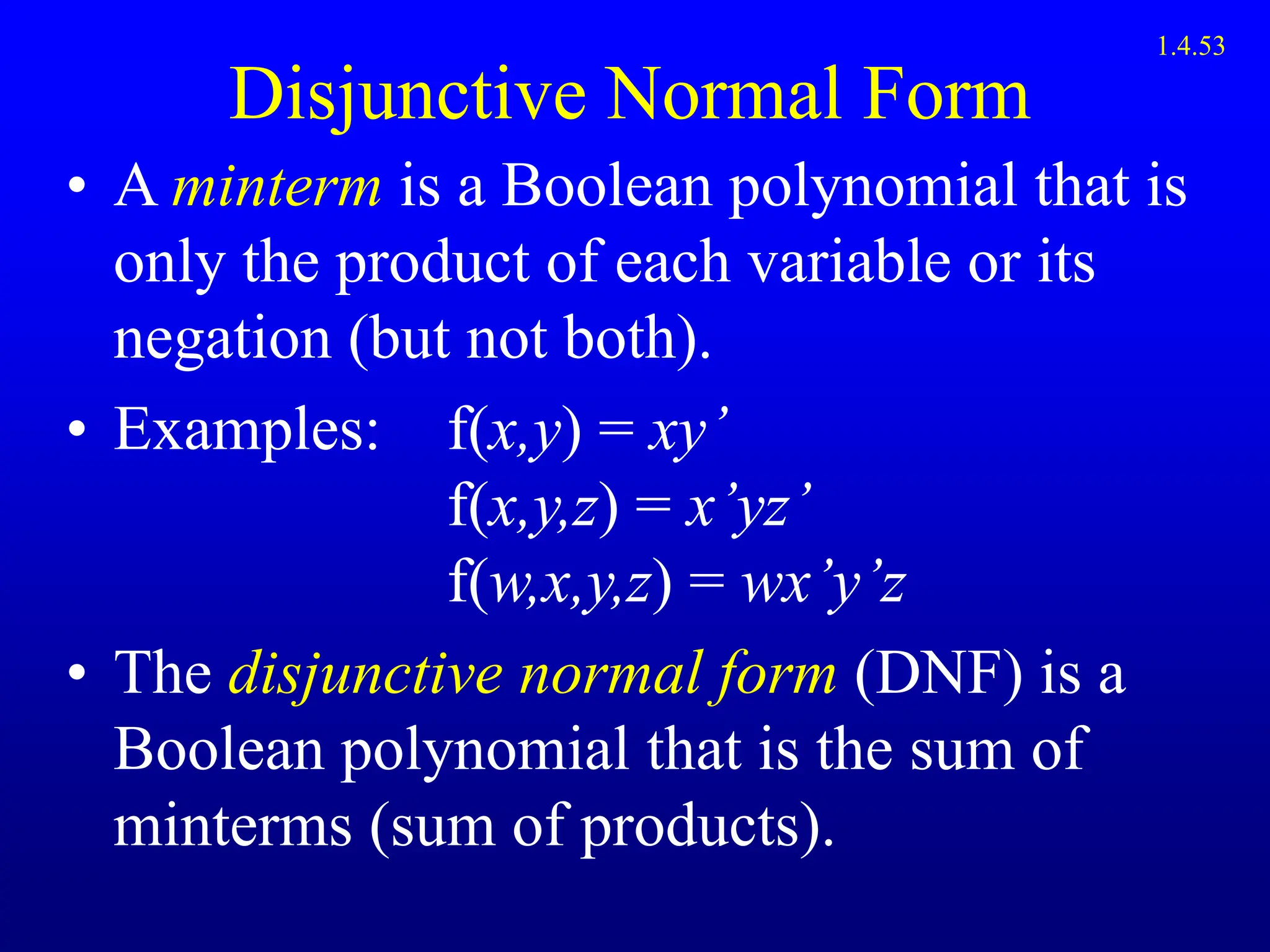Disjunctive Normal Form
• A minterm is a Boolean polynomial that is
only the product of each variable or its
negation (but not both).
• Examples: f(x,y) = xy’
f(x,y,z) = x’yz’
f(w,x,y,z) = wx’y’z
• The disjunctive normal form (DNF) is a
Boolean polynomial that is the sum of
minterms (sum of products).
1.4.53
 