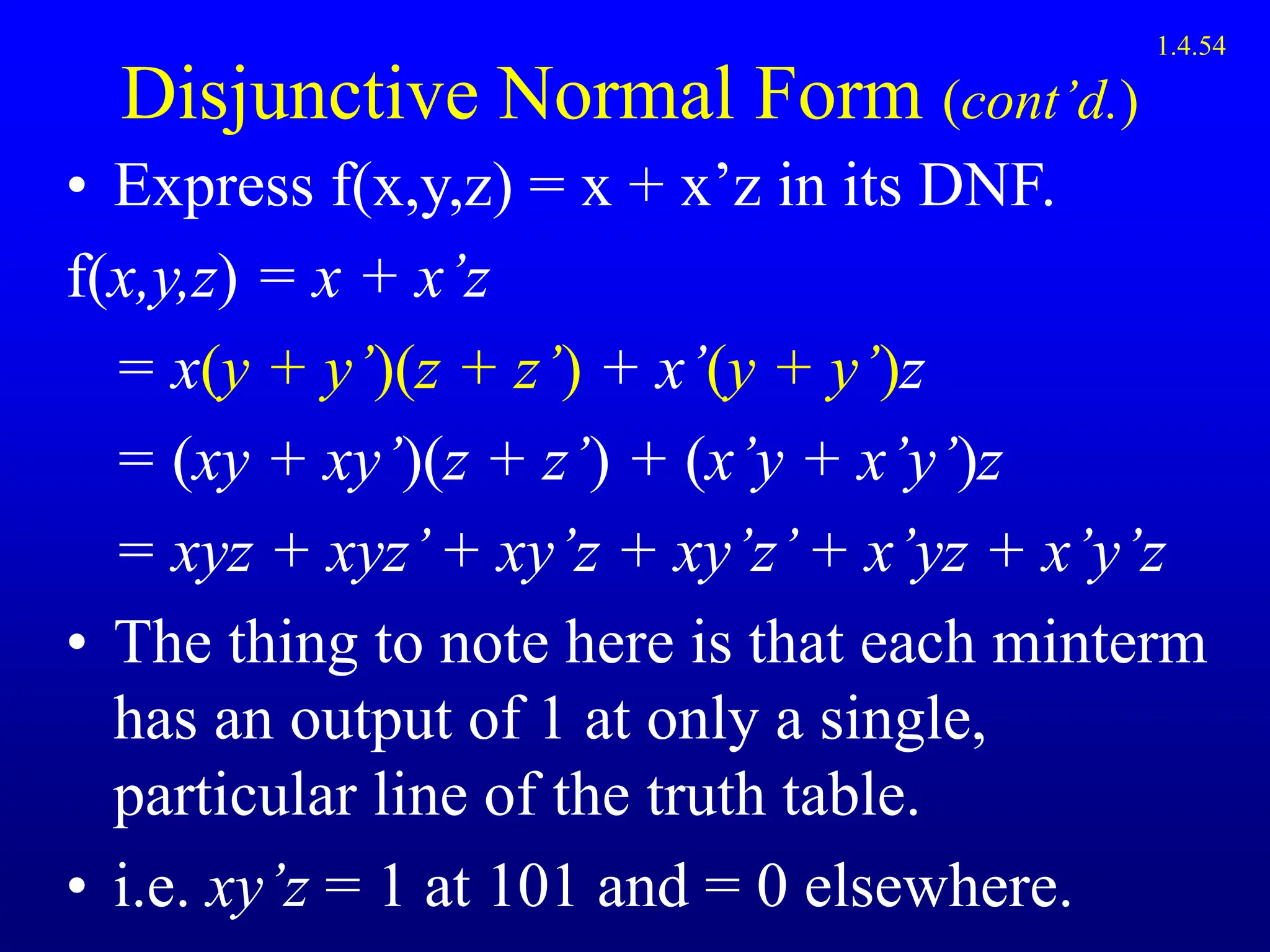 Disjunctive Normal Form (cont’d.)
• Express f(x,y,z) = x + x’z in its DNF.
f(x,y,z) = x + x’z
= x(y + y’)(z + z’) + x’(y + y’)z
= (xy + xy’)(z + z’) + (x’y + x’y’)z
= xyz + xyz’+ xy’z + xy’z’+ x’yz + x’y’z
• The thing to note here is that each minterm
has an output of 1 at only a single,
particular line of the truth table.
• i.e. xy’z = 1 at 101 and = 0 elsewhere.
1.4.54
 