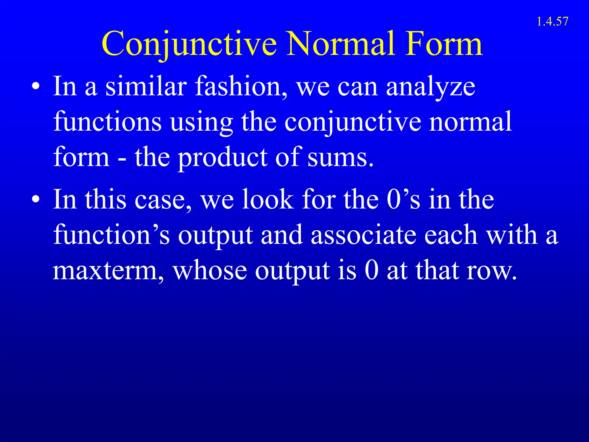 Conjunctive Normal Form
• In a similar fashion, we can analyze
functions using the conjunctive normal
form - the product of sums.
• In this case, we look for the 0’s in the
function’s output and associate each with a
maxterm, whose output is 0 at that row.
1.4.57
 