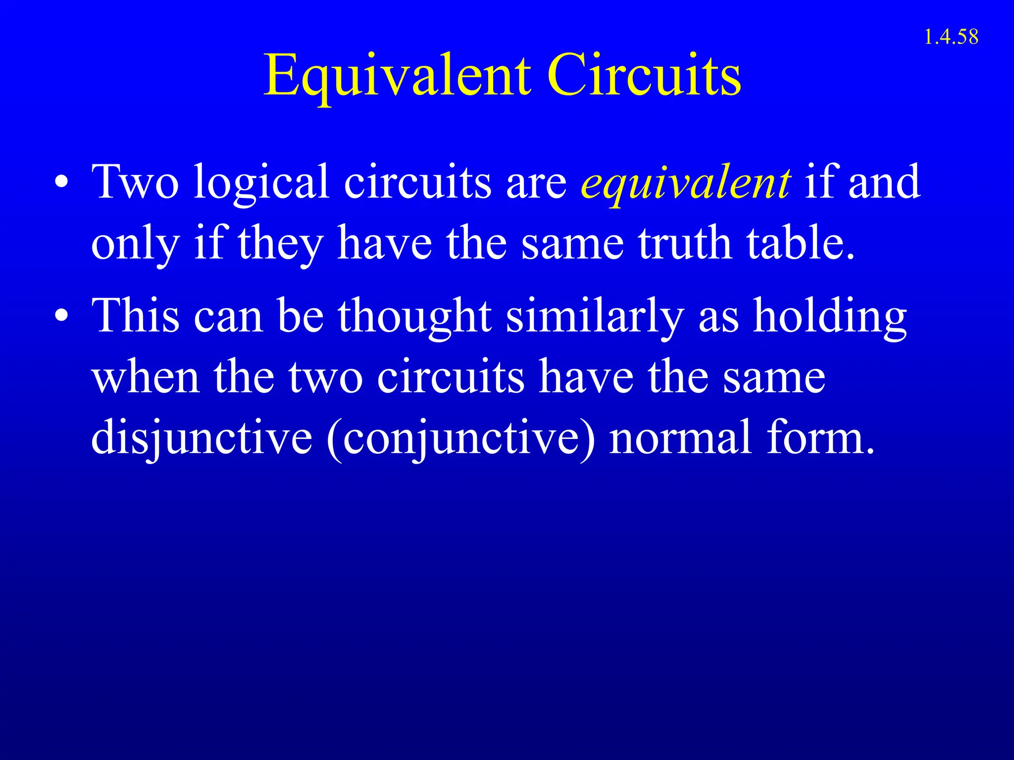 Equivalent Circuits
• Two logical circuits are equivalent if and
only if they have the same truth table.
• This can be thought similarly as holding
when the two circuits have the same
disjunctive (conjunctive) normal form.
1.4.58
 