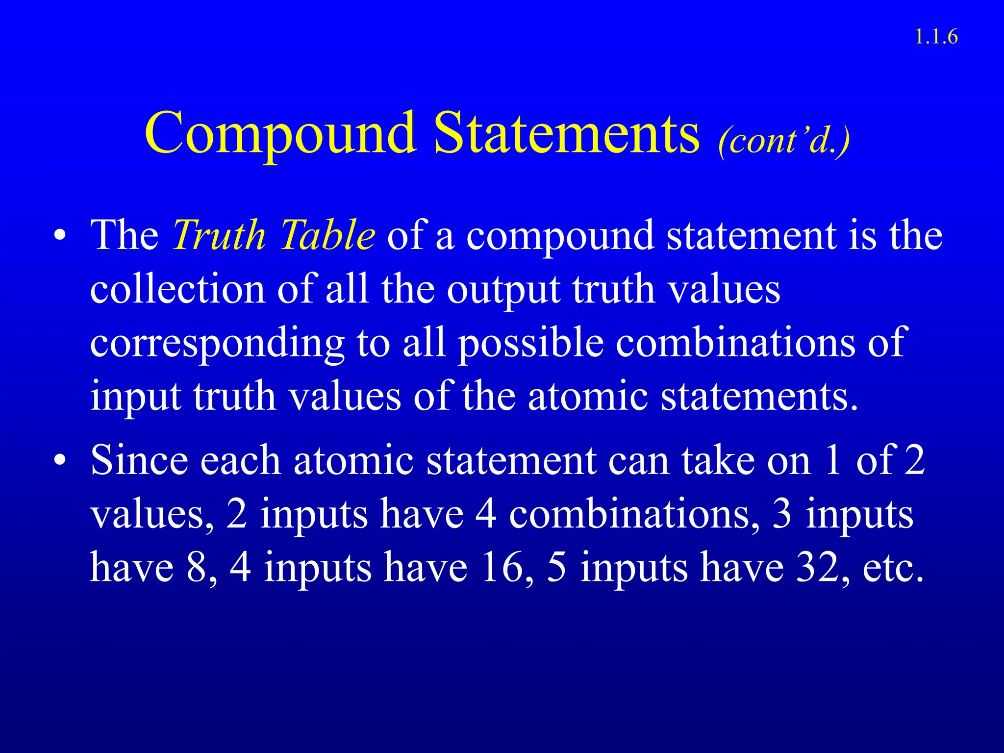 Compound Statements (cont’d.)
• The Truth Table of a compound statement is the
collection of all the output truth values
corresponding to all possible combinations of
input truth values of the atomic statements.
• Since each atomic statement can take on 1 of 2
values, 2 inputs have 4 combinations, 3 inputs
have 8, 4 inputs have 16, 5 inputs have 32, etc.
1.1.6
 