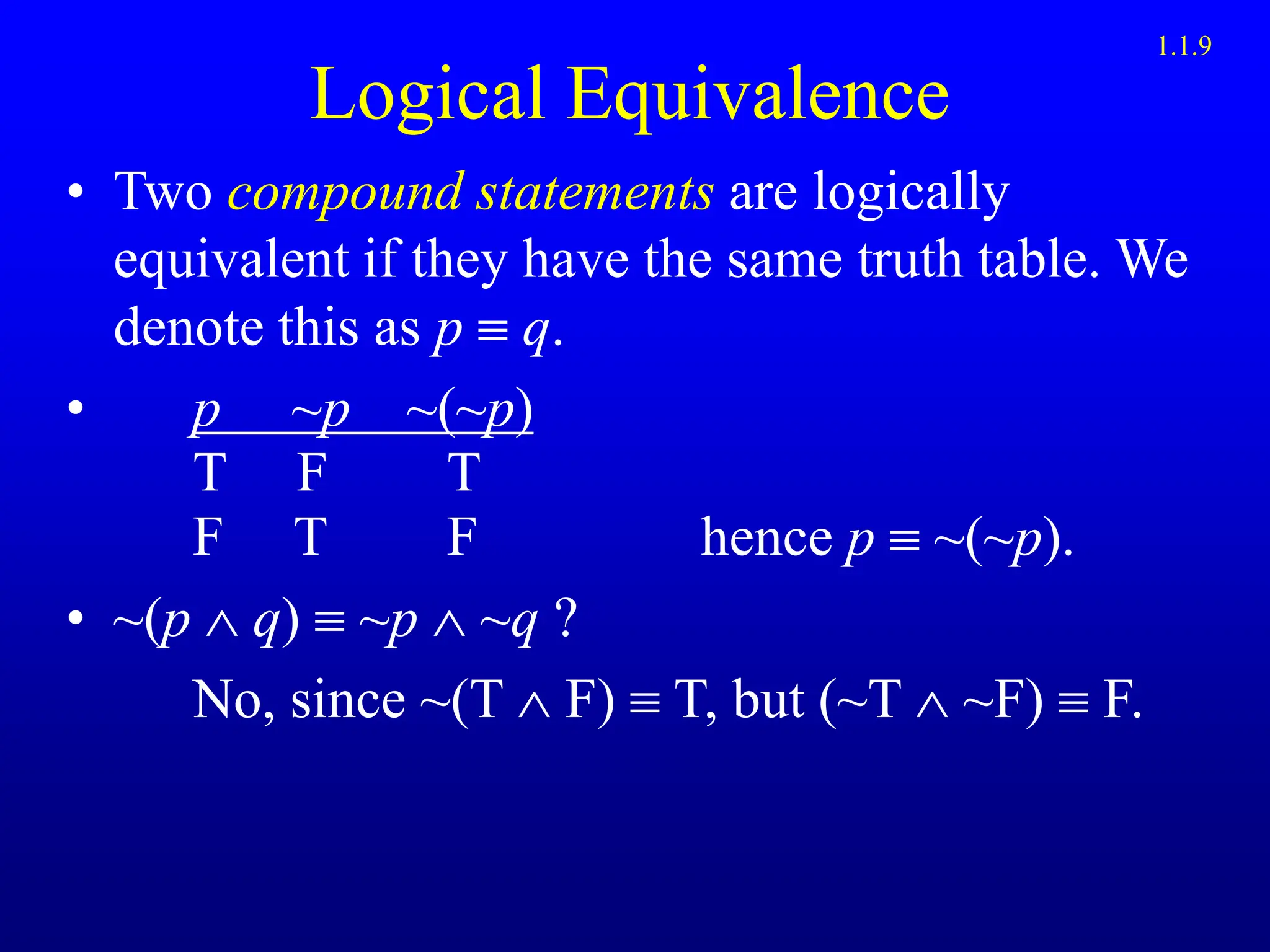 Logical Equivalence
• Two compound statements are logically
equivalent if they have the same truth table. We
denote this as p  q.
• p ~p ~(~p)
T F T
F T F hence p  ~(~p).
• ~(p  q)  ~p  ~q ?
No, since ~(T  F)  T, but (~T  ~F)  F.
1.1.9
 