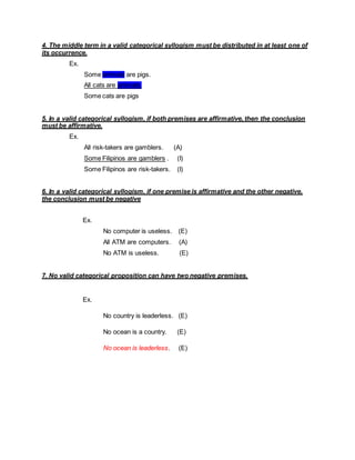 4. The middle term in a valid categorical syllogism must be distributed in at least one of
its occurrence.
Ex.
Some animals are pigs.
All cats are animals.
Some cats are pigs
5. In a valid categorical syllogism, if both premises are affirmative, then the conclusion
must be affirmative.
Ex.
All risk-takers are gamblers. (A)
Some Filipinos are gamblers . (I)
Some Filipinos are risk-takers. (I)
6. In a valid categorical syllogism, if one premise is affirmative and the other negative,
the conclusion must be negative
Ex.
No computer is useless. (E)
All ATM are computers. (A)
No ATM is useless. (E)
7. No valid categorical proposition can have two negative premises.
Ex.
No country is leaderless. (E)
No ocean is a country. (E)
No ocean is leaderless. (E)
 