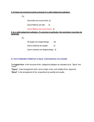 8. At least one premise must be universal in a valid categorical syllogism.
Ex.
Some kids are music-lovers. (I)
Some Filipinos are kids. (I)
Some Filipinos are music-lovers. (I)
9. In a valid categorical syllogism, if a premise is particular, the conclusion must also be
particular.
Ex.
All angels are winged-beings. (A)
Some creatures are angels. (I)
Some creatures are winged-beings. (I)
III. THE STANDARD FORMS OF A VALID CATEGORICAL SYLLOGISM
The logical form is the structure of the categorical syllogism as indicated by its “figure” and
“mood.”
“Figure” is the arrangement of the terms (major, minor, and middle) of the argument.
“Mood” is the arrangement of the propositions by quantity and quality.
 