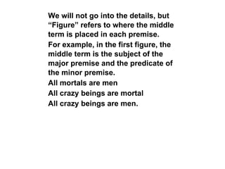 We will not go into the details, but
“Figure” refers to where the middle
term is placed in each premise.
For example, in the first figure, the
middle term is the subject of the
major premise and the predicate of
the minor premise.
All mortals are men
All crazy beings are mortal
All crazy beings are men.
 