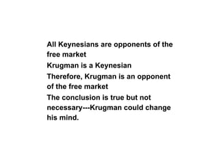 All Keynesians are opponents of the
free market
Krugman is a Keynesian
Therefore, Krugman is an opponent
of the free market
The conclusion is true but not
necessary---Krugman could change
his mind.
 