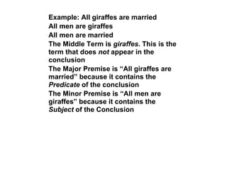 Example: All giraffes are married
All men are giraffes
All men are married
The Middle Term is giraffes. This is the
term that does not appear in the
conclusion
The Major Premise is “All giraffes are
married” because it contains the
Predicate of the conclusion
The Minor Premise is “All men are
giraffes” because it contains the
Subject of the Conclusion
 