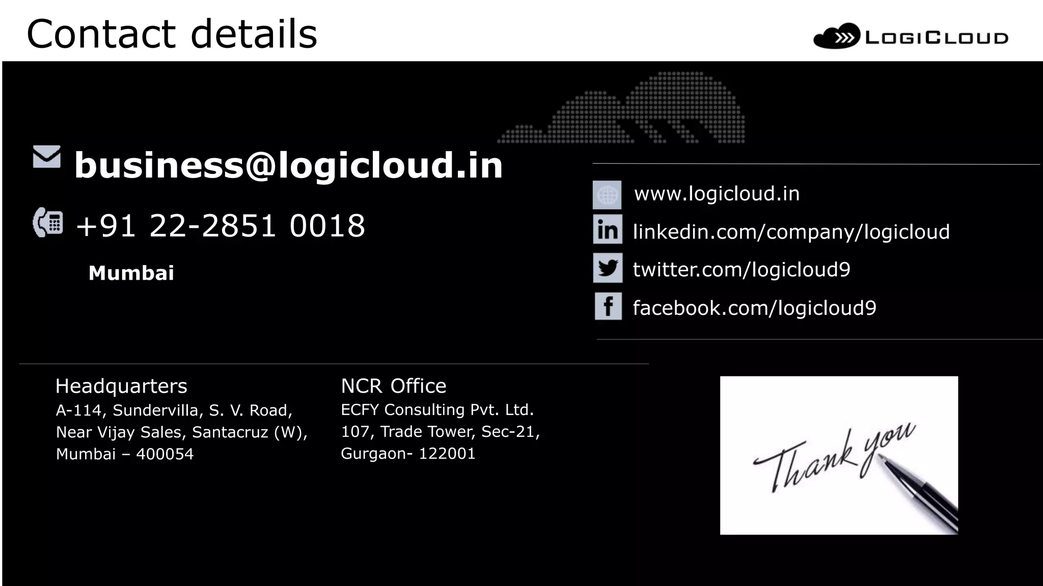 A-114, Sundervilla, S. V. Road,
Near Vijay Sales, Santacruz (W),
Mumbai – 400054
ECFY Consulting Pvt. Ltd.
107, Trade Tower, Sec-21,
Gurgaon- 122001
Headquarters NCR Office
www.logicloud.in
business@logicloud.in
linkedin.com/company/logicloud
twitter.com/logicloud9
facebook.com/logicloud9
+91 22-2851 0018
Mumbai
Contact details
 
