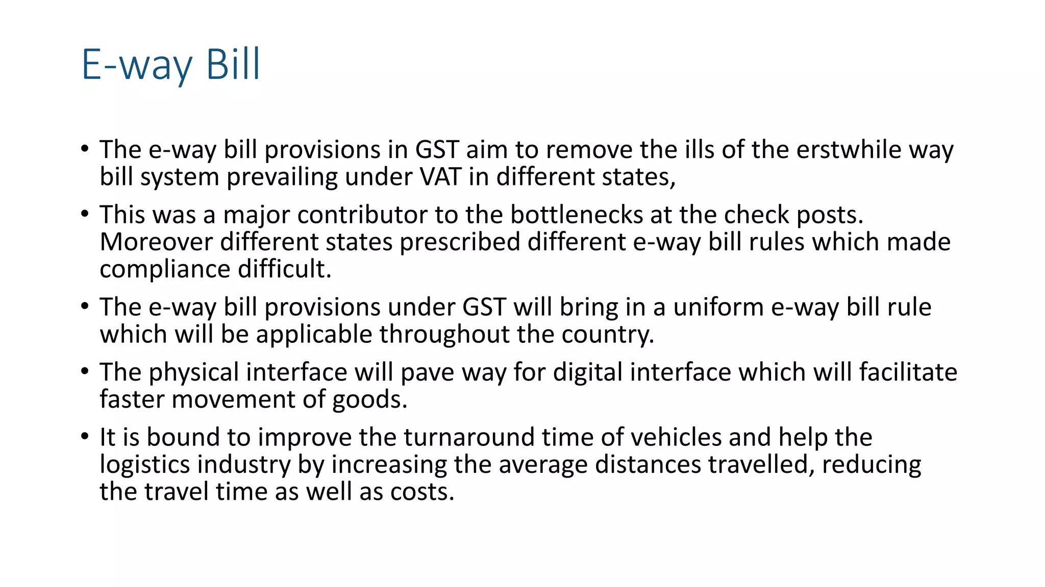 E-way Bill
• The e-way bill provisions in GST aim to remove the ills of the erstwhile way
bill system prevailing under VAT in different states,
• This was a major contributor to the bottlenecks at the check posts.
Moreover different states prescribed different e-way bill rules which made
compliance difficult.
• The e-way bill provisions under GST will bring in a uniform e-way bill rule
which will be applicable throughout the country.
• The physical interface will pave way for digital interface which will facilitate
faster movement of goods.
• It is bound to improve the turnaround time of vehicles and help the
logistics industry by increasing the average distances travelled, reducing
the travel time as well as costs.
 