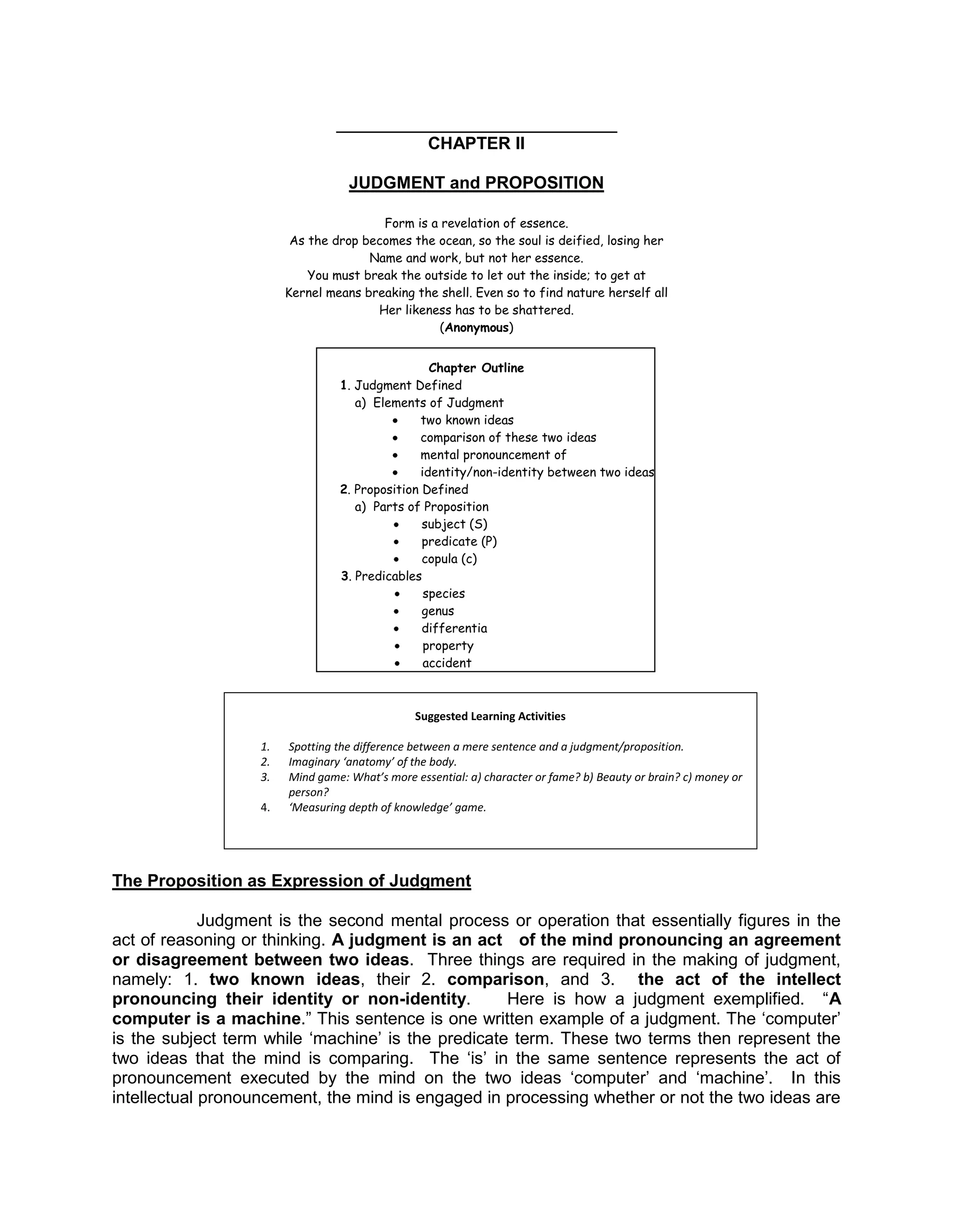 ___________________________
                                                  CHAPTER II

                                   JUDGMENT and PROPOSITION

                                        Form is a revelation of essence.
                         As the drop becomes the ocean, so the soul is deified, losing her
                                      Name and work, but not her essence.
                            You must break the outside to let out the inside; to get at
                        Kernel means breaking the shell. Even so to find nature herself all
                                       Her likeness has to be shattered.
                                                 (Anonymous)


                                                  Chapter Outline
                                 1. Judgment Defined
                                    a) Elements of Judgment
                                                two known ideas
                                                comparison of these two ideas
                                                mental pronouncement of
                                                identity/non-identity between two ideas
                                 2. Proposition Defined
                                    a) Parts of Proposition
                                                subject (S)
                                                predicate (P)
                                                copula (c)
                                 3. Predicables
                                                 species
                                                genus
                                                differentia
                                                 property
                                                 accident



                                                Suggested Learning Activities

                   1.   Spotting the difference between a mere sentence and a judgment/proposition.
                   2.   Imaginary ‘anatomy’ of the body.
                   3.   Mind game: What’s more essential: a) character or fame? b) Beauty or brain? c) money or
                        person?
                   4.   ‘Measuring depth of knowledge’ game.




The Proposition as Expression of Judgment

             Judgment is the second mental process or operation that essentially figures in the
act of reasoning or thinking. A judgment is an act of the mind pronouncing an agreement
or disagreement between two ideas. Three things are required in the making of judgment,
namely: 1. two known ideas, their 2. comparison, and 3. the act of the intellect
pronouncing their identity or non-identity.         Here is how a judgment exemplified. “A
computer is a machine.” This sentence is one written example of a judgment. The „computer‟
is the subject term while „machine‟ is the predicate term. These two terms then represent the
two ideas that the mind is comparing. The „is‟ in the same sentence represents the act of
pronouncement executed by the mind on the two ideas „computer‟ and „machine‟. In this
intellectual pronouncement, the mind is engaged in processing whether or not the two ideas are
 