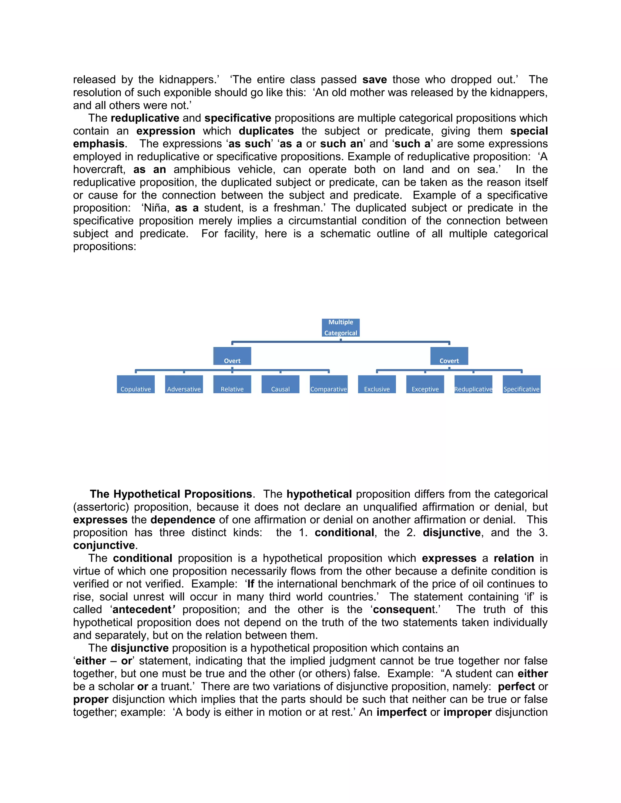 released by the kidnappers.‟ „The entire class passed save those who dropped out.‟ The
resolution of such exponible should go like this: „An old mother was released by the kidnappers,
and all others were not.‟
   The reduplicative and specificative propositions are multiple categorical propositions which
contain an expression which duplicates the subject or predicate, giving them special
emphasis. The expressions „as such‟ „as a or such an‟ and „such a‟ are some expressions
employed in reduplicative or specificative propositions. Example of reduplicative proposition: „A
hovercraft, as an amphibious vehicle, can operate both on land and on sea.‟ In the
reduplicative proposition, the duplicated subject or predicate, can be taken as the reason itself
or cause for the connection between the subject and predicate. Example of a specificative
proposition: „Niña, as a student, is a freshman.‟ The duplicated subject or predicate in the
specificative proposition merely implies a circumstantial condition of the connection between
subject and predicate. For facility, here is a schematic outline of all multiple categorical
propositions:




                                                             Multiple
                                                            Categorical


                                     Overt                                                        Covert



         Copulative   Adversative   Relative   Causal   Comparative       Exclusive   Exceptive       Reduplicative   Specificative




    The Hypothetical Propositions. The hypothetical proposition differs from the categorical
(assertoric) proposition, because it does not declare an unqualified affirmation or denial, but
expresses the dependence of one affirmation or denial on another affirmation or denial. This
proposition has three distinct kinds: the 1. conditional, the 2. disjunctive, and the 3.
conjunctive.
    The conditional proposition is a hypothetical proposition which expresses a relation in
virtue of which one proposition necessarily flows from the other because a definite condition is
verified or not verified. Example: „If the international benchmark of the price of oil continues to
rise, social unrest will occur in many third world countries.‟ The statement containing „if‟ is
called „antecedent’ proposition; and the other is the „consequent.‟ The truth of this
hypothetical proposition does not depend on the truth of the two statements taken individually
and separately, but on the relation between them.
    The disjunctive proposition is a hypothetical proposition which contains an
„either – or‟ statement, indicating that the implied judgment cannot be true together nor false
together, but one must be true and the other (or others) false. Example: “A student can either
be a scholar or a truant.‟ There are two variations of disjunctive proposition, namely: perfect or
proper disjunction which implies that the parts should be such that neither can be true or false
together; example: „A body is either in motion or at rest.‟ An imperfect or improper disjunction
 