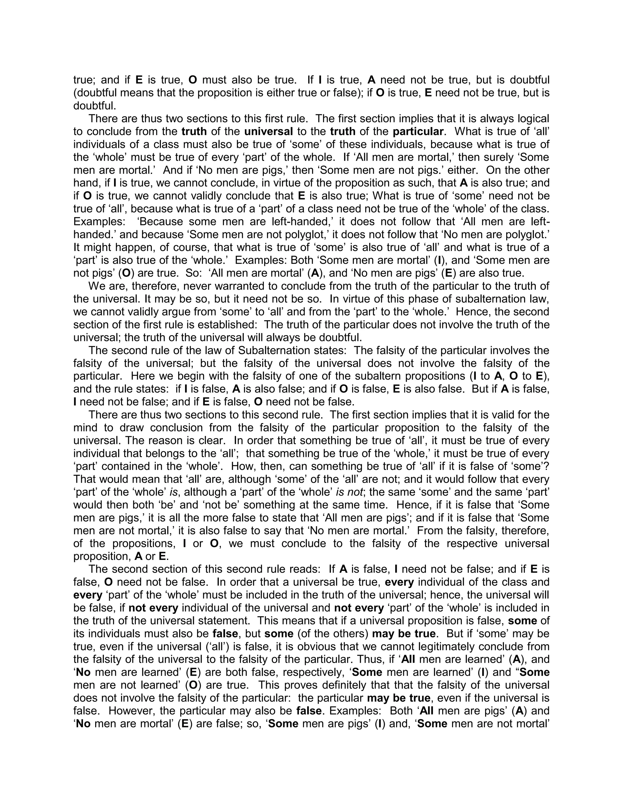 true; and if E is true, O must also be true. If I is true, A need not be true, but is doubtful
(doubtful means that the proposition is either true or false); if O is true, E need not be true, but is
doubtful.
    There are thus two sections to this first rule. The first section implies that it is always logical
to conclude from the truth of the universal to the truth of the particular. What is true of „all‟
individuals of a class must also be true of „some‟ of these individuals, because what is true of
the „whole‟ must be true of every „part‟ of the whole. If „All men are mortal,‟ then surely „Some
men are mortal.‟ And if „No men are pigs,‟ then „Some men are not pigs.‟ either. On the other
hand, if I is true, we cannot conclude, in virtue of the proposition as such, that A is also true; and
if O is true, we cannot validly conclude that E is also true; What is true of „some‟ need not be
true of „all‟, because what is true of a „part‟ of a class need not be true of the „whole‟ of the class.
Examples: „Because some men are left-handed,‟ it does not follow that „All men are left-
handed.‟ and because „Some men are not polyglot,‟ it does not follow that „No men are polyglot.‟
It might happen, of course, that what is true of „some‟ is also true of „all‟ and what is true of a
„part‟ is also true of the „whole.‟ Examples: Both „Some men are mortal‟ (I), and „Some men are
not pigs‟ (O) are true. So: „All men are mortal‟ (A), and „No men are pigs‟ (E) are also true.
    We are, therefore, never warranted to conclude from the truth of the particular to the truth of
the universal. It may be so, but it need not be so. In virtue of this phase of subalternation law,
we cannot validly argue from „some‟ to „all‟ and from the „part‟ to the „whole.‟ Hence, the second
section of the first rule is established: The truth of the particular does not involve the truth of the
universal; the truth of the universal will always be doubtful.
    The second rule of the law of Subalternation states: The falsity of the particular involves the
falsity of the universal; but the falsity of the universal does not involve the falsity of the
particular. Here we begin with the falsity of one of the subaltern propositions (I to A, O to E),
and the rule states: if I is false, A is also false; and if O is false, E is also false. But if A is false,
I need not be false; and if E is false, O need not be false.
    There are thus two sections to this second rule. The first section implies that it is valid for the
mind to draw conclusion from the falsity of the particular proposition to the falsity of the
universal. The reason is clear. In order that something be true of „all‟, it must be true of every
individual that belongs to the „all‟; that something be true of the „whole,‟ it must be true of every
„part‟ contained in the „whole‟. How, then, can something be true of „all‟ if it is false of „some‟?
That would mean that „all‟ are, although „some‟ of the „all‟ are not; and it would follow that every
„part‟ of the „whole‟ is, although a „part‟ of the „whole‟ is not; the same „some‟ and the same „part‟
would then both „be‟ and „not be‟ something at the same time. Hence, if it is false that „Some
men are pigs,‟ it is all the more false to state that „All men are pigs‟; and if it is false that „Some
men are not mortal,‟ it is also false to say that „No men are mortal.‟ From the falsity, therefore,
of the propositions, I or O, we must conclude to the falsity of the respective universal
proposition, A or E.
    The second section of this second rule reads: If A is false, I need not be false; and if E is
false, O need not be false. In order that a universal be true, every individual of the class and
every „part‟ of the „whole‟ must be included in the truth of the universal; hence, the universal will
be false, if not every individual of the universal and not every „part‟ of the „whole‟ is included in
the truth of the universal statement. This means that if a universal proposition is false, some of
its individuals must also be false, but some (of the others) may be true. But if „some‟ may be
true, even if the universal („all‟) is false, it is obvious that we cannot legitimately conclude from
the falsity of the universal to the falsity of the particular. Thus, if „All men are learned‟ (A), and
„No men are learned‟ (E) are both false, respectively, „Some men are learned‟ (I) and “Some
men are not learned‟ (O) are true. This proves definitely that that the falsity of the universal
does not involve the falsity of the particular: the particular may be true, even if the universal is
false. However, the particular may also be false. Examples: Both „All men are pigs‟ (A) and
„No men are mortal‟ (E) are false; so, „Some men are pigs‟ (I) and, „Some men are not mortal‟
 
