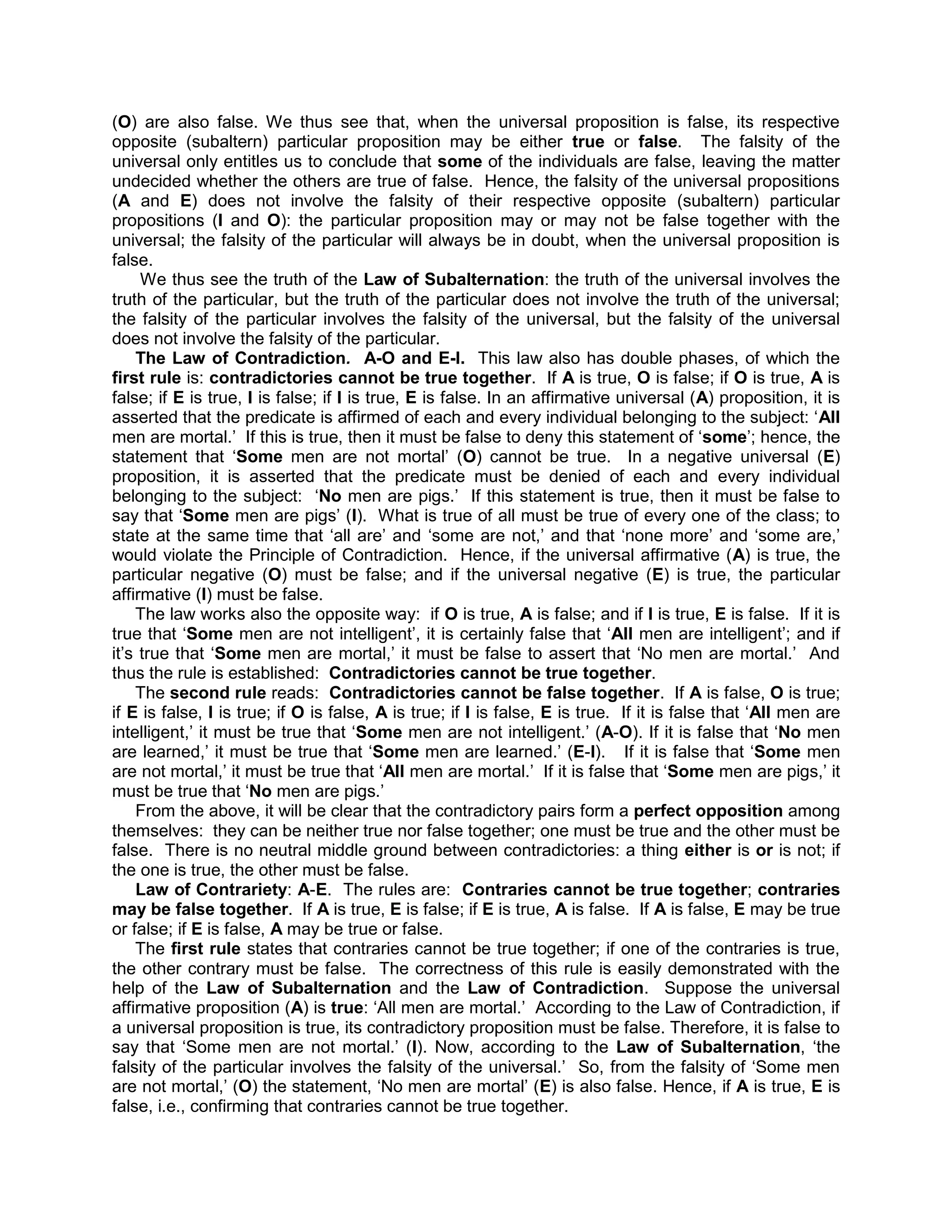 (O) are also false. We thus see that, when the universal proposition is false, its respective
opposite (subaltern) particular proposition may be either true or false. The falsity of the
universal only entitles us to conclude that some of the individuals are false, leaving the matter
undecided whether the others are true of false. Hence, the falsity of the universal propositions
(A and E) does not involve the falsity of their respective opposite (subaltern) particular
propositions (I and O): the particular proposition may or may not be false together with the
universal; the falsity of the particular will always be in doubt, when the universal proposition is
false.
     We thus see the truth of the Law of Subalternation: the truth of the universal involves the
truth of the particular, but the truth of the particular does not involve the truth of the universal;
the falsity of the particular involves the falsity of the universal, but the falsity of the universal
does not involve the falsity of the particular.
    The Law of Contradiction. A-O and E-I. This law also has double phases, of which the
first rule is: contradictories cannot be true together. If A is true, O is false; if O is true, A is
false; if E is true, I is false; if I is true, E is false. In an affirmative universal (A) proposition, it is
asserted that the predicate is affirmed of each and every individual belonging to the subject: „All
men are mortal.‟ If this is true, then it must be false to deny this statement of „some‟; hence, the
statement that „Some men are not mortal‟ (O) cannot be true. In a negative universal (E)
proposition, it is asserted that the predicate must be denied of each and every individual
belonging to the subject: „No men are pigs.‟ If this statement is true, then it must be false to
say that „Some men are pigs‟ (I). What is true of all must be true of every one of the class; to
state at the same time that „all are‟ and „some are not,‟ and that „none more‟ and „some are,‟
would violate the Principle of Contradiction. Hence, if the universal affirmative (A) is true, the
particular negative (O) must be false; and if the universal negative (E) is true, the particular
affirmative (I) must be false.
    The law works also the opposite way: if O is true, A is false; and if I is true, E is false. If it is
true that „Some men are not intelligent‟, it is certainly false that „All men are intelligent‟; and if
it‟s true that „Some men are mortal,‟ it must be false to assert that „No men are mortal.‟ And
thus the rule is established: Contradictories cannot be true together.
    The second rule reads: Contradictories cannot be false together. If A is false, O is true;
if E is false, I is true; if O is false, A is true; if I is false, E is true. If it is false that „All men are
intelligent,‟ it must be true that „Some men are not intelligent.‟ (A-O). If it is false that „No men
are learned,‟ it must be true that „Some men are learned.‟ (E-I). If it is false that „Some men
are not mortal,‟ it must be true that „All men are mortal.‟ If it is false that „Some men are pigs,‟ it
must be true that „No men are pigs.‟
    From the above, it will be clear that the contradictory pairs form a perfect opposition among
themselves: they can be neither true nor false together; one must be true and the other must be
false. There is no neutral middle ground between contradictories: a thing either is or is not; if
the one is true, the other must be false.
    Law of Contrariety: A-E. The rules are: Contraries cannot be true together; contraries
may be false together. If A is true, E is false; if E is true, A is false. If A is false, E may be true
or false; if E is false, A may be true or false.
    The first rule states that contraries cannot be true together; if one of the contraries is true,
the other contrary must be false. The correctness of this rule is easily demonstrated with the
help of the Law of Subalternation and the Law of Contradiction. Suppose the universal
affirmative proposition (A) is true: „All men are mortal.‟ According to the Law of Contradiction, if
a universal proposition is true, its contradictory proposition must be false. Therefore, it is false to
say that „Some men are not mortal.‟ (I). Now, according to the Law of Subalternation, „the
falsity of the particular involves the falsity of the universal.‟ So, from the falsity of „Some men
are not mortal,‟ (O) the statement, „No men are mortal‟ (E) is also false. Hence, if A is true, E is
false, i.e., confirming that contraries cannot be true together.
 