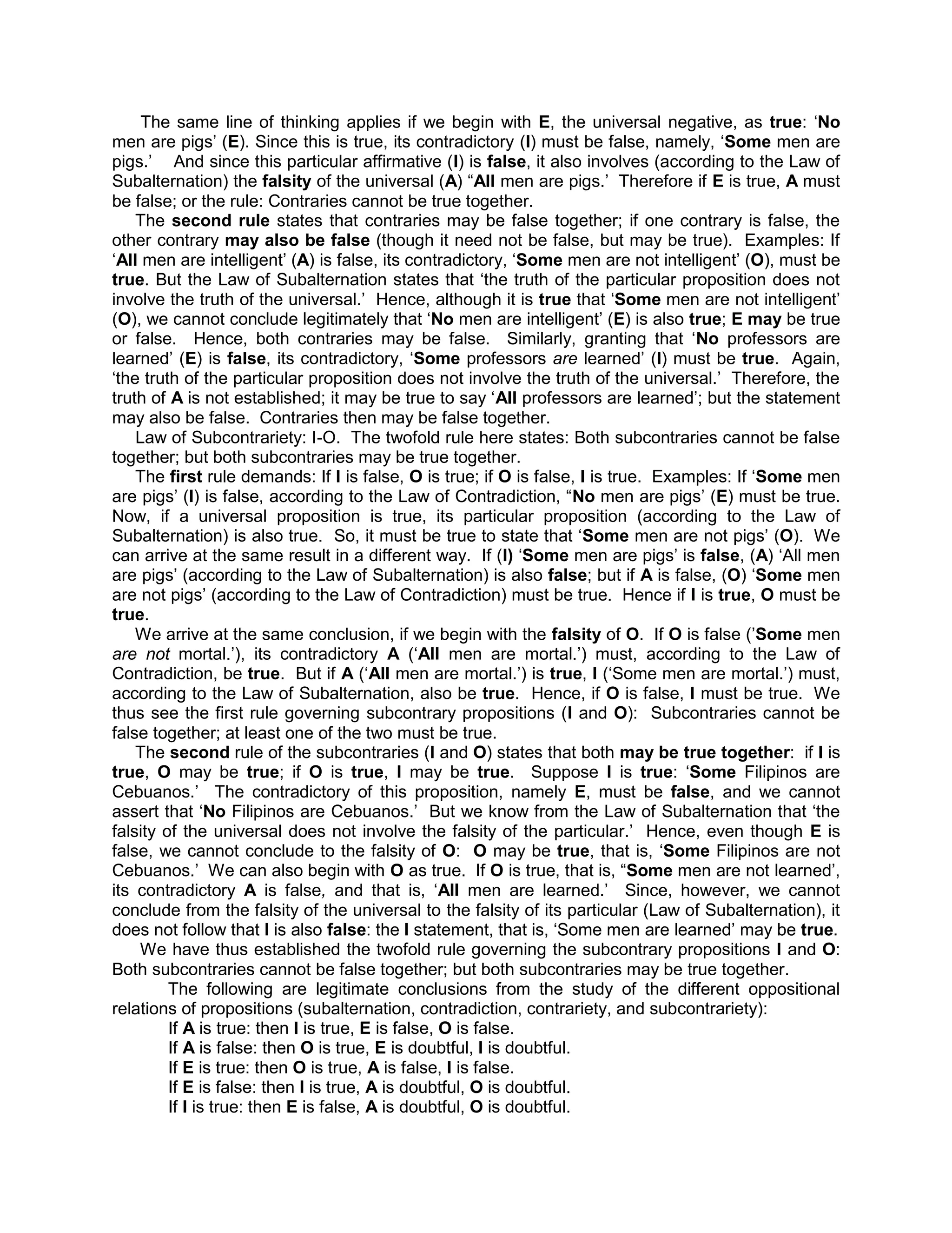 The same line of thinking applies if we begin with E, the universal negative, as true: „No
men are pigs‟ (E). Since this is true, its contradictory (I) must be false, namely, „Some men are
pigs.‟ And since this particular affirmative (I) is false, it also involves (according to the Law of
Subalternation) the falsity of the universal (A) “All men are pigs.‟ Therefore if E is true, A must
be false; or the rule: Contraries cannot be true together.
    The second rule states that contraries may be false together; if one contrary is false, the
other contrary may also be false (though it need not be false, but may be true). Examples: If
„All men are intelligent‟ (A) is false, its contradictory, „Some men are not intelligent‟ (O), must be
true. But the Law of Subalternation states that „the truth of the particular proposition does not
involve the truth of the universal.‟ Hence, although it is true that „Some men are not intelligent‟
(O), we cannot conclude legitimately that „No men are intelligent‟ (E) is also true; E may be true
or false. Hence, both contraries may be false. Similarly, granting that „No professors are
learned‟ (E) is false, its contradictory, „Some professors are learned‟ (I) must be true. Again,
„the truth of the particular proposition does not involve the truth of the universal.‟ Therefore, the
truth of A is not established; it may be true to say „All professors are learned‟; but the statement
may also be false. Contraries then may be false together.
    Law of Subcontrariety: I-O. The twofold rule here states: Both subcontraries cannot be false
together; but both subcontraries may be true together.
    The first rule demands: If I is false, O is true; if O is false, I is true. Examples: If „Some men
are pigs‟ (I) is false, according to the Law of Contradiction, “No men are pigs‟ (E) must be true.
Now, if a universal proposition is true, its particular proposition (according to the Law of
Subalternation) is also true. So, it must be true to state that „Some men are not pigs‟ (O). We
can arrive at the same result in a different way. If (I) „Some men are pigs‟ is false, (A) „All men
are pigs‟ (according to the Law of Subalternation) is also false; but if A is false, (O) „Some men
are not pigs‟ (according to the Law of Contradiction) must be true. Hence if I is true, O must be
true.
    We arrive at the same conclusion, if we begin with the falsity of O. If O is false (‟Some men
are not mortal.‟), its contradictory A („All men are mortal.‟) must, according to the Law of
Contradiction, be true. But if A („All men are mortal.‟) is true, I („Some men are mortal.‟) must,
according to the Law of Subalternation, also be true. Hence, if O is false, I must be true. We
thus see the first rule governing subcontrary propositions (I and O): Subcontraries cannot be
false together; at least one of the two must be true.
    The second rule of the subcontraries (I and O) states that both may be true together: if I is
true, O may be true; if O is true, I may be true. Suppose I is true: „Some Filipinos are
Cebuanos.‟ The contradictory of this proposition, namely E, must be false, and we cannot
assert that „No Filipinos are Cebuanos.‟ But we know from the Law of Subalternation that „the
falsity of the universal does not involve the falsity of the particular.‟ Hence, even though E is
false, we cannot conclude to the falsity of O: O may be true, that is, „Some Filipinos are not
Cebuanos.‟ We can also begin with O as true. If O is true, that is, “Some men are not learned‟,
its contradictory A is false, and that is, „All men are learned.‟ Since, however, we cannot
conclude from the falsity of the universal to the falsity of its particular (Law of Subalternation), it
does not follow that I is also false: the I statement, that is, „Some men are learned‟ may be true.
     We have thus established the twofold rule governing the subcontrary propositions I and O:
Both subcontraries cannot be false together; but both subcontraries may be true together.
         The following are legitimate conclusions from the study of the different oppositional
relations of propositions (subalternation, contradiction, contrariety, and subcontrariety):
         If A is true: then I is true, E is false, O is false.
         If A is false: then O is true, E is doubtful, I is doubtful.
         If E is true: then O is true, A is false, I is false.
         If E is false: then I is true, A is doubtful, O is doubtful.
         If I is true: then E is false, A is doubtful, O is doubtful.
 