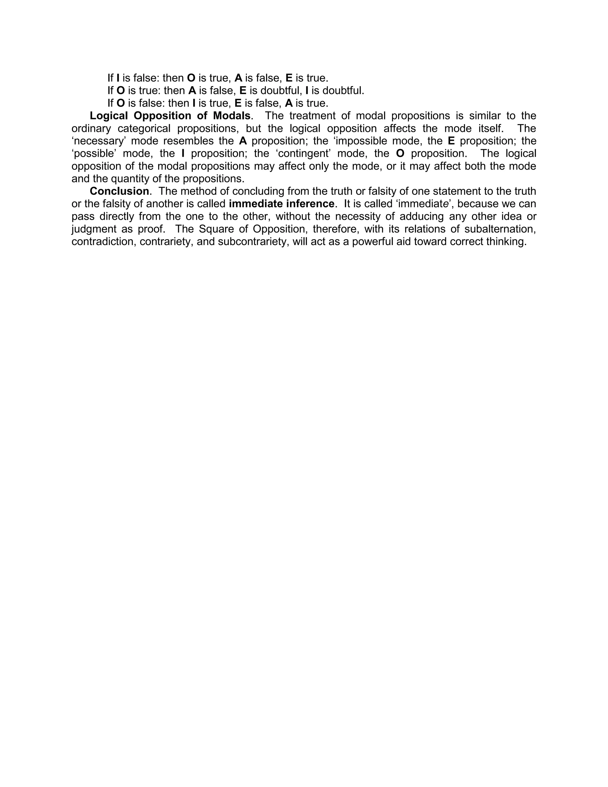 If I is false: then O is true, A is false, E is true.
        If O is true: then A is false, E is doubtful, I is doubtful.
        If O is false: then I is true, E is false, A is true.
    Logical Opposition of Modals. The treatment of modal propositions is similar to the
ordinary categorical propositions, but the logical opposition affects the mode itself. The
„necessary‟ mode resembles the A proposition; the „impossible mode, the E proposition; the
„possible‟ mode, the I proposition; the „contingent‟ mode, the O proposition. The logical
opposition of the modal propositions may affect only the mode, or it may affect both the mode
and the quantity of the propositions.
    Conclusion. The method of concluding from the truth or falsity of one statement to the truth
or the falsity of another is called immediate inference. It is called „immediate‟, because we can
pass directly from the one to the other, without the necessity of adducing any other idea or
judgment as proof. The Square of Opposition, therefore, with its relations of subalternation,
contradiction, contrariety, and subcontrariety, will act as a powerful aid toward correct thinking.
 