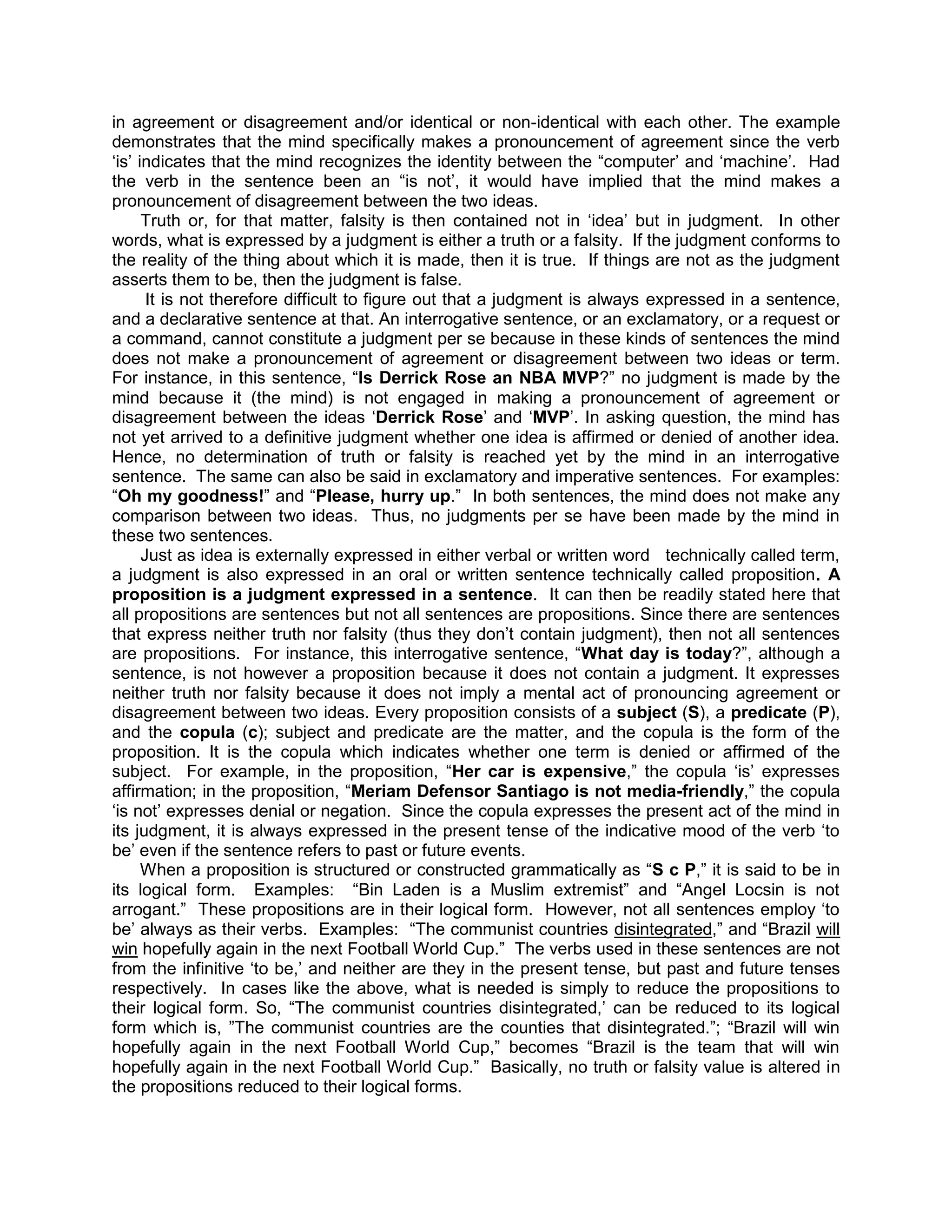 in agreement or disagreement and/or identical or non-identical with each other. The example
demonstrates that the mind specifically makes a pronouncement of agreement since the verb
„is‟ indicates that the mind recognizes the identity between the “computer‟ and „machine‟. Had
the verb in the sentence been an “is not‟, it would have implied that the mind makes a
pronouncement of disagreement between the two ideas.
      Truth or, for that matter, falsity is then contained not in „idea‟ but in judgment. In other
words, what is expressed by a judgment is either a truth or a falsity. If the judgment conforms to
the reality of the thing about which it is made, then it is true. If things are not as the judgment
asserts them to be, then the judgment is false.
       It is not therefore difficult to figure out that a judgment is always expressed in a sentence,
and a declarative sentence at that. An interrogative sentence, or an exclamatory, or a request or
a command, cannot constitute a judgment per se because in these kinds of sentences the mind
does not make a pronouncement of agreement or disagreement between two ideas or term.
For instance, in this sentence, “Is Derrick Rose an NBA MVP?” no judgment is made by the
mind because it (the mind) is not engaged in making a pronouncement of agreement or
disagreement between the ideas „Derrick Rose‟ and „MVP‟. In asking question, the mind has
not yet arrived to a definitive judgment whether one idea is affirmed or denied of another idea.
Hence, no determination of truth or falsity is reached yet by the mind in an interrogative
sentence. The same can also be said in exclamatory and imperative sentences. For examples:
“Oh my goodness!” and “Please, hurry up.” In both sentences, the mind does not make any
comparison between two ideas. Thus, no judgments per se have been made by the mind in
these two sentences.
      Just as idea is externally expressed in either verbal or written word technically called term,
a judgment is also expressed in an oral or written sentence technically called proposition. A
proposition is a judgment expressed in a sentence. It can then be readily stated here that
all propositions are sentences but not all sentences are propositions. Since there are sentences
that express neither truth nor falsity (thus they don‟t contain judgment), then not all sentences
are propositions. For instance, this interrogative sentence, “What day is today?”, although a
sentence, is not however a proposition because it does not contain a judgment. It expresses
neither truth nor falsity because it does not imply a mental act of pronouncing agreement or
disagreement between two ideas. Every proposition consists of a subject (S), a predicate (P),
and the copula (c); subject and predicate are the matter, and the copula is the form of the
proposition. It is the copula which indicates whether one term is denied or affirmed of the
subject. For example, in the proposition, “Her car is expensive,” the copula „is‟ expresses
affirmation; in the proposition, “Meriam Defensor Santiago is not media-friendly,” the copula
„is not‟ expresses denial or negation. Since the copula expresses the present act of the mind in
its judgment, it is always expressed in the present tense of the indicative mood of the verb „to
be‟ even if the sentence refers to past or future events.
      When a proposition is structured or constructed grammatically as “S c P,” it is said to be in
its logical form. Examples: “Bin Laden is a Muslim extremist” and “Angel Locsin is not
arrogant.” These propositions are in their logical form. However, not all sentences employ „to
be‟ always as their verbs. Examples: “The communist countries disintegrated,” and “Brazil will
win hopefully again in the next Football World Cup.” The verbs used in these sentences are not
from the infinitive „to be,‟ and neither are they in the present tense, but past and future tenses
respectively. In cases like the above, what is needed is simply to reduce the propositions to
their logical form. So, “The communist countries disintegrated,‟ can be reduced to its logical
form which is, ”The communist countries are the counties that disintegrated.”; “Brazil will win
hopefully again in the next Football World Cup,” becomes “Brazil is the team that will win
hopefully again in the next Football World Cup.” Basically, no truth or falsity value is altered in
the propositions reduced to their logical forms.
 