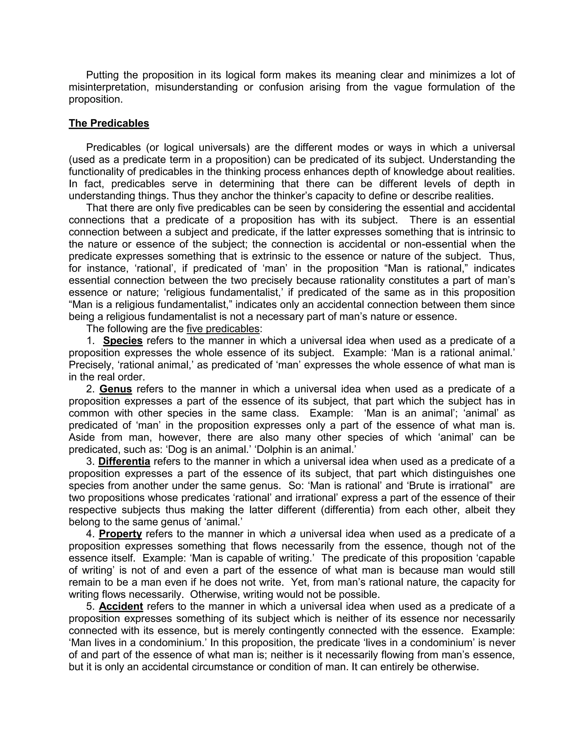 Putting the proposition in its logical form makes its meaning clear and minimizes a lot of
misinterpretation, misunderstanding or confusion arising from the vague formulation of the
proposition.

The Predicables

     Predicables (or logical universals) are the different modes or ways in which a universal
(used as a predicate term in a proposition) can be predicated of its subject. Understanding the
functionality of predicables in the thinking process enhances depth of knowledge about realities.
In fact, predicables serve in determining that there can be different levels of depth in
understanding things. Thus they anchor the thinker‟s capacity to define or describe realities.
     That there are only five predicables can be seen by considering the essential and accidental
connections that a predicate of a proposition has with its subject. There is an essential
connection between a subject and predicate, if the latter expresses something that is intrinsic to
the nature or essence of the subject; the connection is accidental or non-essential when the
predicate expresses something that is extrinsic to the essence or nature of the subject. Thus,
for instance, „rational‟, if predicated of „man‟ in the proposition “Man is rational,” indicates
essential connection between the two precisely because rationality constitutes a part of man‟s
essence or nature; „religious fundamentalist,‟ if predicated of the same as in this proposition
“Man is a religious fundamentalist,” indicates only an accidental connection between them since
being a religious fundamentalist is not a necessary part of man‟s nature or essence.
     The following are the five predicables:
     1. Species refers to the manner in which a universal idea when used as a predicate of a
proposition expresses the whole essence of its subject. Example: „Man is a rational animal.‟
Precisely, „rational animal,‟ as predicated of „man‟ expresses the whole essence of what man is
in the real order.
     2. Genus refers to the manner in which a universal idea when used as a predicate of a
proposition expresses a part of the essence of its subject, that part which the subject has in
common with other species in the same class. Example: „Man is an animal‟; „animal‟ as
predicated of „man‟ in the proposition expresses only a part of the essence of what man is.
Aside from man, however, there are also many other species of which „animal‟ can be
predicated, such as: „Dog is an animal.‟ „Dolphin is an animal.‟
     3. Differentia refers to the manner in which a universal idea when used as a predicate of a
proposition expresses a part of the essence of its subject, that part which distinguishes one
species from another under the same genus. So: „Man is rational‟ and „Brute is irrational” are
two propositions whose predicates „rational‟ and irrational‟ express a part of the essence of their
respective subjects thus making the latter different (differentia) from each other, albeit they
belong to the same genus of „animal.‟
     4. Property refers to the manner in which a universal idea when used as a predicate of a
proposition expresses something that flows necessarily from the essence, though not of the
essence itself. Example: „Man is capable of writing.‟ The predicate of this proposition „capable
of writing‟ is not of and even a part of the essence of what man is because man would still
remain to be a man even if he does not write. Yet, from man‟s rational nature, the capacity for
writing flows necessarily. Otherwise, writing would not be possible.
     5. Accident refers to the manner in which a universal idea when used as a predicate of a
proposition expresses something of its subject which is neither of its essence nor necessarily
connected with its essence, but is merely contingently connected with the essence. Example:
„Man lives in a condominium.‟ In this proposition, the predicate „lives in a condominium‟ is never
of and part of the essence of what man is; neither is it necessarily flowing from man‟s essence,
but it is only an accidental circumstance or condition of man. It can entirely be otherwise.
 