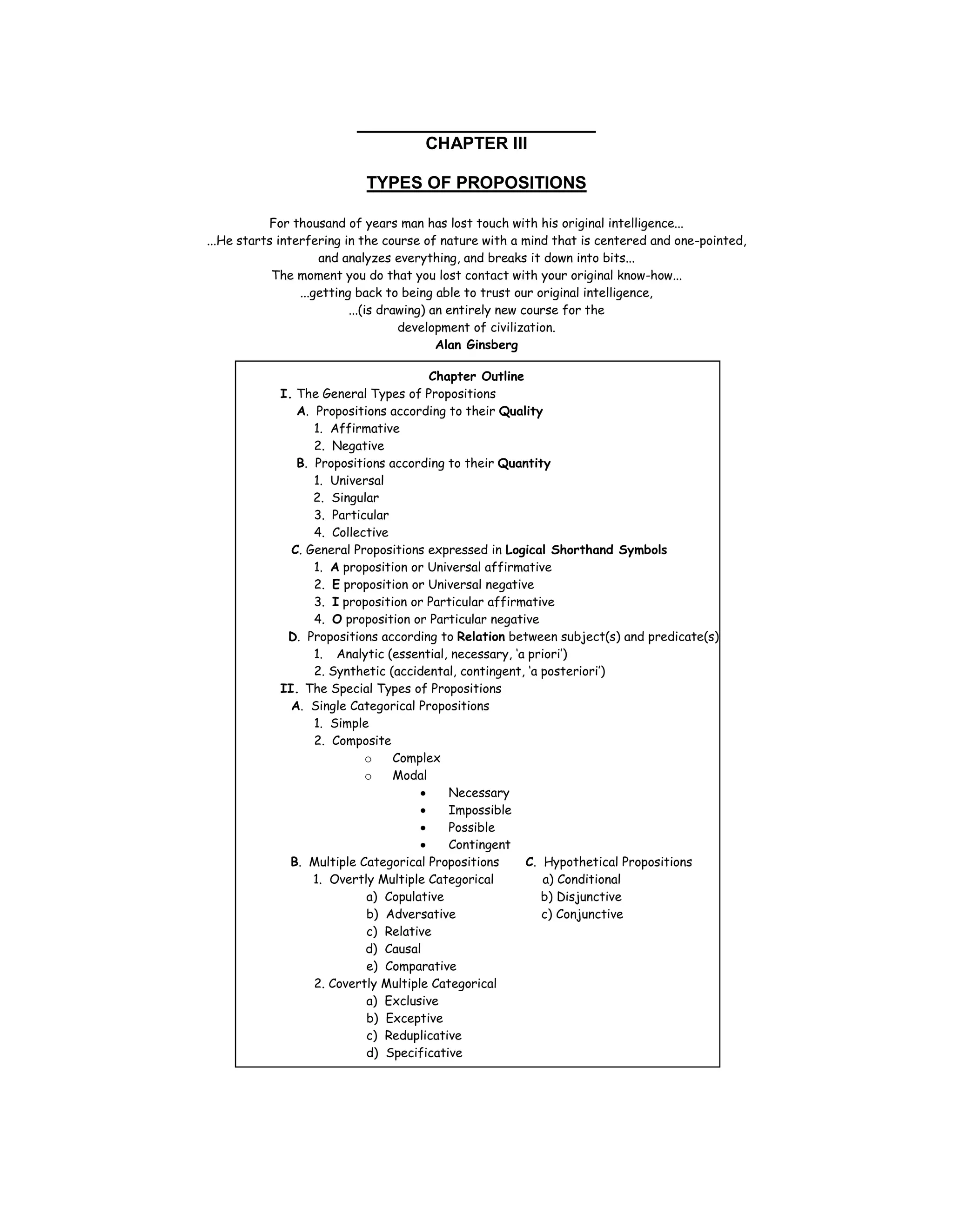 _______________________
                                      CHAPTER III

                           TYPES OF PROPOSITIONS

           For thousand of years man has lost touch with his original intelligence...
...He starts interfering in the course of nature with a mind that is centered and one-pointed,
                     and analyzes everything, and breaks it down into bits...
            The moment you do that you lost contact with your original know-how...
                 ...getting back to being able to trust our original intelligence,
                           ...(is drawing) an entirely new course for the
                                     development of civilization.
                                            Alan Ginsberg

                                      Chapter Outline
            I. The General Types of Propositions
               A. Propositions according to their Quality
                  1. Affirmative
                  2. Negative
               B. Propositions according to their Quantity
                  1. Universal
                  2. Singular
                  3. Particular
                  4. Collective
              C. General Propositions expressed in Logical Shorthand Symbols
                  1. A proposition or Universal affirmative
                  2. E proposition or Universal negative
                  3. I proposition or Particular affirmative
                  4. O proposition or Particular negative
             D. Propositions according to Relation between subject(s) and predicate(s)
                  1. Analytic (essential, necessary, ‘a priori’)
                  2. Synthetic (accidental, contingent, ‘a posteriori’)
            II. The Special Types of Propositions
              A. Single Categorical Propositions
                  1. Simple
                  2. Composite
                           o    Complex
                           o    Modal
                                          Necessary
                                          Impossible
                                          Possible
                                          Contingent
              B. Multiple Categorical Propositions     C. Hypothetical Propositions
                  1. Overtly Multiple Categorical          a) Conditional
                           a) Copulative                   b) Disjunctive
                           b) Adversative                  c) Conjunctive
                           c) Relative
                           d) Causal
                           e) Comparative
                  2. Covertly Multiple Categorical
                           a) Exclusive
                           b) Exceptive
                           c) Reduplicative
                           d) Specificative
 