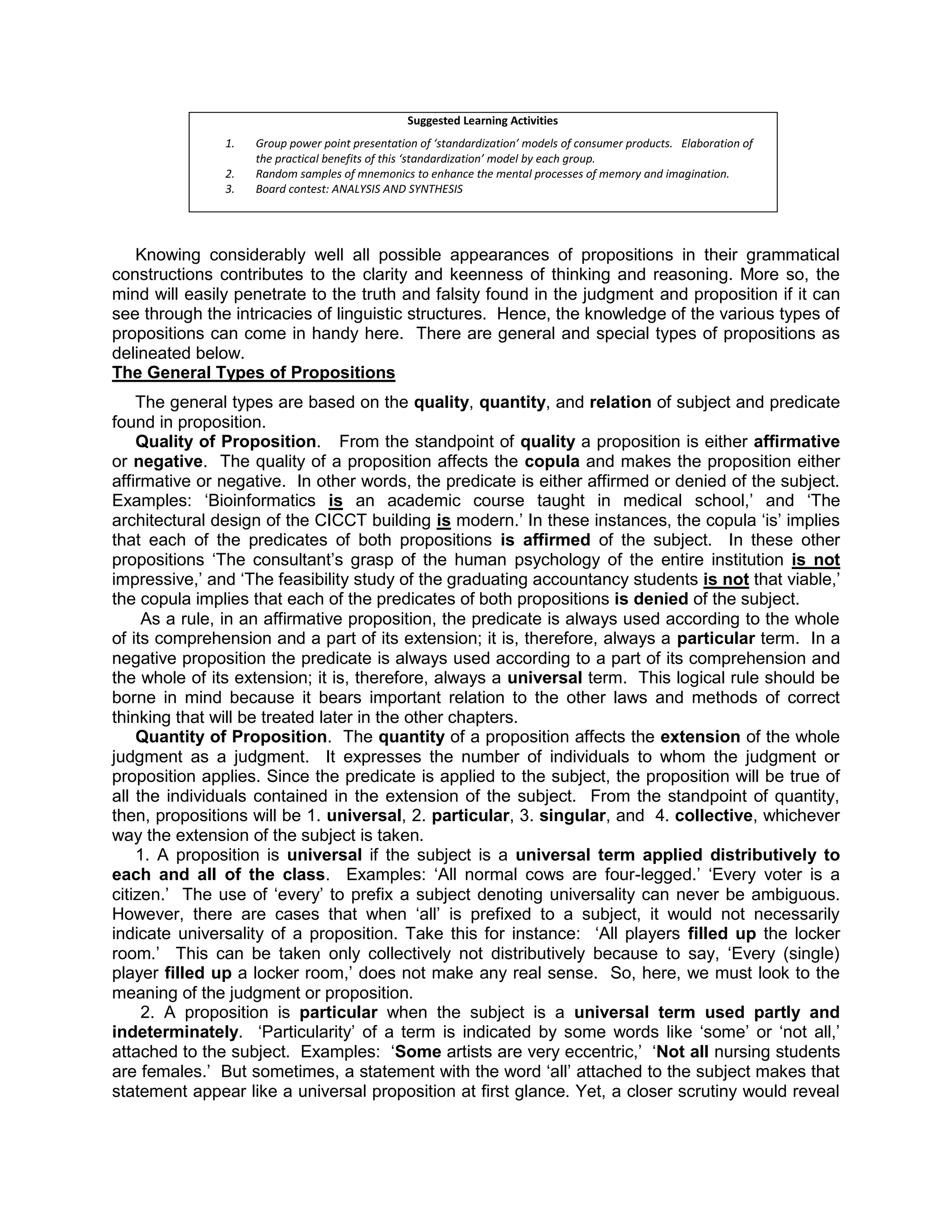 Suggested Learning Activities
               1.   Group power point presentation of ‘standardization’ models of consumer products. Elaboration of
                    the practical benefits of this ‘standardization’ model by each group.
               2.   Random samples of mnemonics to enhance the mental processes of memory and imagination.
               3.   Board contest: ANALYSIS AND SYNTHESIS




   Knowing considerably well all possible appearances of propositions in their grammatical
constructions contributes to the clarity and keenness of thinking and reasoning. More so, the
mind will easily penetrate to the truth and falsity found in the judgment and proposition if it can
see through the intricacies of linguistic structures. Hence, the knowledge of the various types of
propositions can come in handy here. There are general and special types of propositions as
delineated below.
The General Types of Propositions
    The general types are based on the quality, quantity, and relation of subject and predicate
found in proposition.
    Quality of Proposition. From the standpoint of quality a proposition is either affirmative
or negative. The quality of a proposition affects the copula and makes the proposition either
affirmative or negative. In other words, the predicate is either affirmed or denied of the subject.
Examples: „Bioinformatics is an academic course taught in medical school,‟ and „The
architectural design of the CICCT building is modern.‟ In these instances, the copula „is‟ implies
that each of the predicates of both propositions is affirmed of the subject. In these other
propositions „The consultant‟s grasp of the human psychology of the entire institution is not
impressive,‟ and „The feasibility study of the graduating accountancy students is not that viable,‟
the copula implies that each of the predicates of both propositions is denied of the subject.
     As a rule, in an affirmative proposition, the predicate is always used according to the whole
of its comprehension and a part of its extension; it is, therefore, always a particular term. In a
negative proposition the predicate is always used according to a part of its comprehension and
the whole of its extension; it is, therefore, always a universal term. This logical rule should be
borne in mind because it bears important relation to the other laws and methods of correct
thinking that will be treated later in the other chapters.
    Quantity of Proposition. The quantity of a proposition affects the extension of the whole
judgment as a judgment. It expresses the number of individuals to whom the judgment or
proposition applies. Since the predicate is applied to the subject, the proposition will be true of
all the individuals contained in the extension of the subject. From the standpoint of quantity,
then, propositions will be 1. universal, 2. particular, 3. singular, and 4. collective, whichever
way the extension of the subject is taken.
    1. A proposition is universal if the subject is a universal term applied distributively to
each and all of the class. Examples: „All normal cows are four-legged.‟ „Every voter is a
citizen.‟ The use of „every‟ to prefix a subject denoting universality can never be ambiguous.
However, there are cases that when „all‟ is prefixed to a subject, it would not necessarily
indicate universality of a proposition. Take this for instance: „All players filled up the locker
room.‟ This can be taken only collectively not distributively because to say, „Every (single)
player filled up a locker room,‟ does not make any real sense. So, here, we must look to the
meaning of the judgment or proposition.
     2. A proposition is particular when the subject is a universal term used partly and
indeterminately. „Particularity‟ of a term is indicated by some words like „some‟ or „not all,‟
attached to the subject. Examples: „Some artists are very eccentric,‟ „Not all nursing students
are females.‟ But sometimes, a statement with the word „all‟ attached to the subject makes that
statement appear like a universal proposition at first glance. Yet, a closer scrutiny would reveal
 