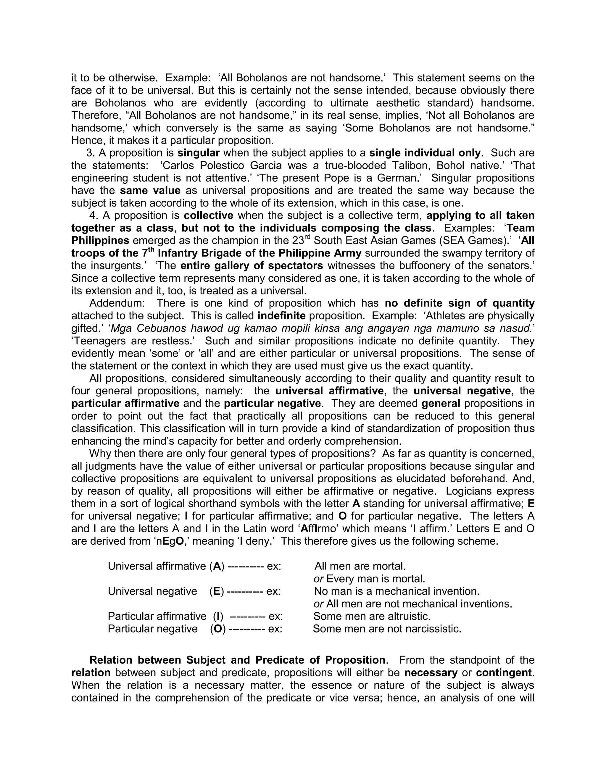 it to be otherwise. Example: „All Boholanos are not handsome.‟ This statement seems on the
face of it to be universal. But this is certainly not the sense intended, because obviously there
are Boholanos who are evidently (according to ultimate aesthetic standard) handsome.
Therefore, “All Boholanos are not handsome,” in its real sense, implies, „Not all Boholanos are
handsome,‟ which conversely is the same as saying „Some Boholanos are not handsome.”
Hence, it makes it a particular proposition.
    3. A proposition is singular when the subject applies to a single individual only. Such are
the statements: „Carlos Polestico Garcia was a true-blooded Talibon, Bohol native.‟ „That
engineering student is not attentive.‟ „The present Pope is a German.‟ Singular propositions
have the same value as universal propositions and are treated the same way because the
subject is taken according to the whole of its extension, which in this case, is one.
     4. A proposition is collective when the subject is a collective term, applying to all taken
together as a class, but not to the individuals composing the class. Examples: „Team
Philippines emerged as the champion in the 23rd South East Asian Games (SEA Games).‟ „All
troops of the 7th Infantry Brigade of the Philippine Army surrounded the swampy territory of
the insurgents.‟ „The entire gallery of spectators witnesses the buffoonery of the senators.‟
Since a collective term represents many considered as one, it is taken according to the whole of
its extension and it, too, is treated as a universal.
     Addendum: There is one kind of proposition which has no definite sign of quantity
attached to the subject. This is called indefinite proposition. Example: „Athletes are physically
gifted.‟ „Mga Cebuanos hawod ug kamao mopili kinsa ang angayan nga mamuno sa nasud.‟
„Teenagers are restless.‟ Such and similar propositions indicate no definite quantity. They
evidently mean „some‟ or „all‟ and are either particular or universal propositions. The sense of
the statement or the context in which they are used must give us the exact quantity.
     All propositions, considered simultaneously according to their quality and quantity result to
four general propositions, namely: the universal affirmative, the universal negative, the
particular affirmative and the particular negative. They are deemed general propositions in
order to point out the fact that practically all propositions can be reduced to this general
classification. This classification will in turn provide a kind of standardization of proposition thus
enhancing the mind‟s capacity for better and orderly comprehension.
     Why then there are only four general types of propositions? As far as quantity is concerned,
all judgments have the value of either universal or particular propositions because singular and
collective propositions are equivalent to universal propositions as elucidated beforehand. And,
by reason of quality, all propositions will either be affirmative or negative. Logicians express
them in a sort of logical shorthand symbols with the letter A standing for universal affirmative; E
for universal negative; I for particular affirmative; and O for particular negative. The letters A
and I are the letters A and I in the Latin word „AffIrmo‟ which means „I affirm.‟ Letters E and O
are derived from „nEgO,‟ meaning „I deny.‟ This therefore gives us the following scheme.

        Universal affirmative (A) ---------- ex:     All men are mortal.
                                                     or Every man is mortal.
        Universal negative     (E) ---------- ex:    No man is a mechanical invention.
                                                     or All men are not mechanical inventions.
        Particular affirmative (I) ---------- ex:    Some men are altruistic.
        Particular negative (O) ---------- ex:       Some men are not narcissistic.

    Relation between Subject and Predicate of Proposition. From the standpoint of the
relation between subject and predicate, propositions will either be necessary or contingent.
When the relation is a necessary matter, the essence or nature of the subject is always
contained in the comprehension of the predicate or vice versa; hence, an analysis of one will
 