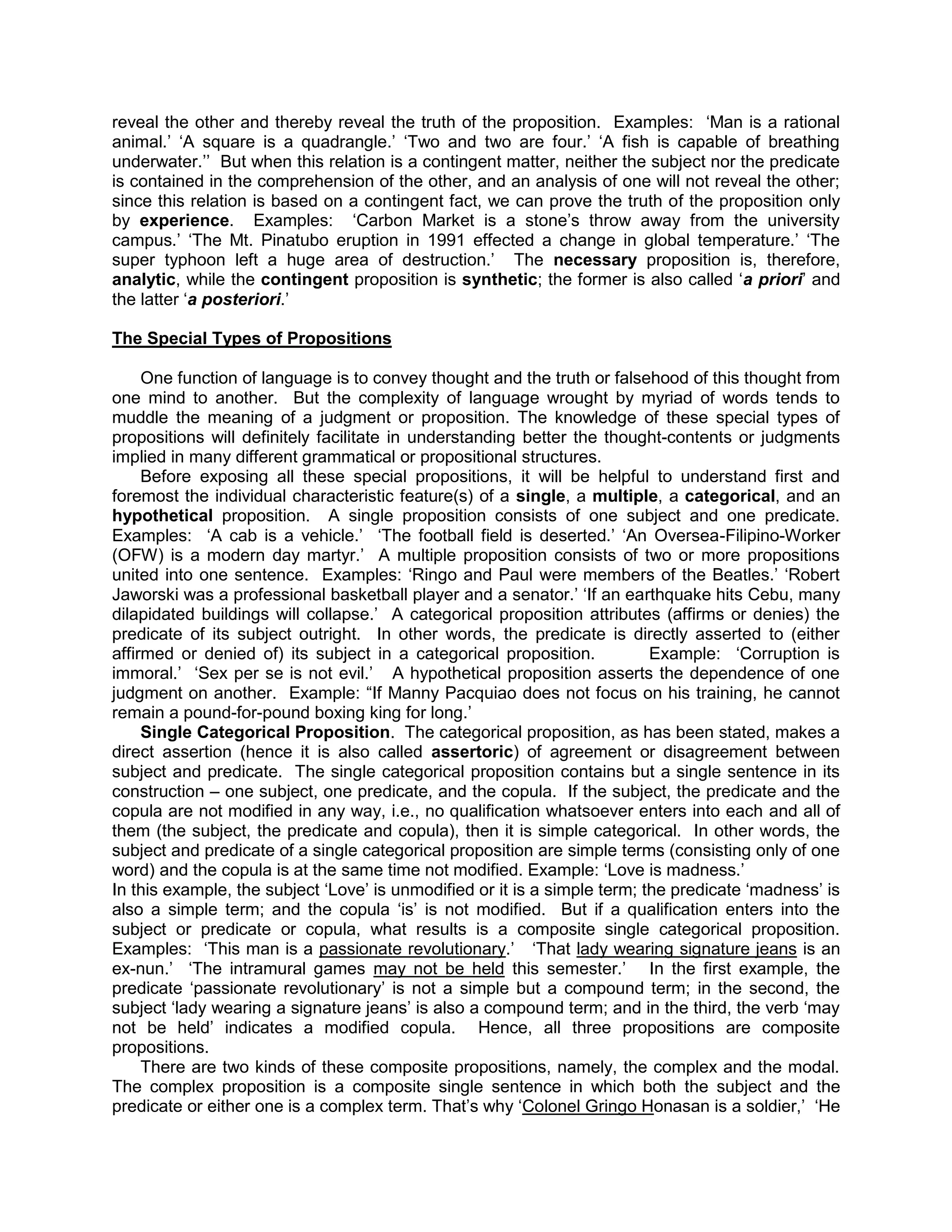 reveal the other and thereby reveal the truth of the proposition. Examples: „Man is a rational
animal.‟ „A square is a quadrangle.‟ „Two and two are four.‟ „A fish is capable of breathing
underwater.‟‟ But when this relation is a contingent matter, neither the subject nor the predicate
is contained in the comprehension of the other, and an analysis of one will not reveal the other;
since this relation is based on a contingent fact, we can prove the truth of the proposition only
by experience. Examples: „Carbon Market is a stone‟s throw away from the university
campus.‟ „The Mt. Pinatubo eruption in 1991 effected a change in global temperature.‟ „The
super typhoon left a huge area of destruction.‟ The necessary proposition is, therefore,
analytic, while the contingent proposition is synthetic; the former is also called „a priori‟ and
the latter „a posteriori.‟

The Special Types of Propositions

     One function of language is to convey thought and the truth or falsehood of this thought from
one mind to another. But the complexity of language wrought by myriad of words tends to
muddle the meaning of a judgment or proposition. The knowledge of these special types of
propositions will definitely facilitate in understanding better the thought-contents or judgments
implied in many different grammatical or propositional structures.
     Before exposing all these special propositions, it will be helpful to understand first and
foremost the individual characteristic feature(s) of a single, a multiple, a categorical, and an
hypothetical proposition. A single proposition consists of one subject and one predicate.
Examples: „A cab is a vehicle.‟ „The football field is deserted.‟ „An Oversea-Filipino-Worker
(OFW) is a modern day martyr.‟ A multiple proposition consists of two or more propositions
united into one sentence. Examples: „Ringo and Paul were members of the Beatles.‟ „Robert
Jaworski was a professional basketball player and a senator.‟ „If an earthquake hits Cebu, many
dilapidated buildings will collapse.‟ A categorical proposition attributes (affirms or denies) the
predicate of its subject outright. In other words, the predicate is directly asserted to (either
affirmed or denied of) its subject in a categorical proposition.           Example: „Corruption is
immoral.‟ „Sex per se is not evil.‟ A hypothetical proposition asserts the dependence of one
judgment on another. Example: “If Manny Pacquiao does not focus on his training, he cannot
remain a pound-for-pound boxing king for long.‟
     Single Categorical Proposition. The categorical proposition, as has been stated, makes a
direct assertion (hence it is also called assertoric) of agreement or disagreement between
subject and predicate. The single categorical proposition contains but a single sentence in its
construction – one subject, one predicate, and the copula. If the subject, the predicate and the
copula are not modified in any way, i.e., no qualification whatsoever enters into each and all of
them (the subject, the predicate and copula), then it is simple categorical. In other words, the
subject and predicate of a single categorical proposition are simple terms (consisting only of one
word) and the copula is at the same time not modified. Example: „Love is madness.‟
In this example, the subject „Love‟ is unmodified or it is a simple term; the predicate „madness‟ is
also a simple term; and the copula „is‟ is not modified. But if a qualification enters into the
subject or predicate or copula, what results is a composite single categorical proposition.
Examples: „This man is a passionate revolutionary.‟ „That lady wearing signature jeans is an
ex-nun.‟ „The intramural games may not be held this semester.‟ In the first example, the
predicate „passionate revolutionary‟ is not a simple but a compound term; in the second, the
subject „lady wearing a signature jeans‟ is also a compound term; and in the third, the verb „may
not be held‟ indicates a modified copula. Hence, all three propositions are composite
propositions.
     There are two kinds of these composite propositions, namely, the complex and the modal.
The complex proposition is a composite single sentence in which both the subject and the
predicate or either one is a complex term. That‟s why „Colonel Gringo Honasan is a soldier,‟ „He
 