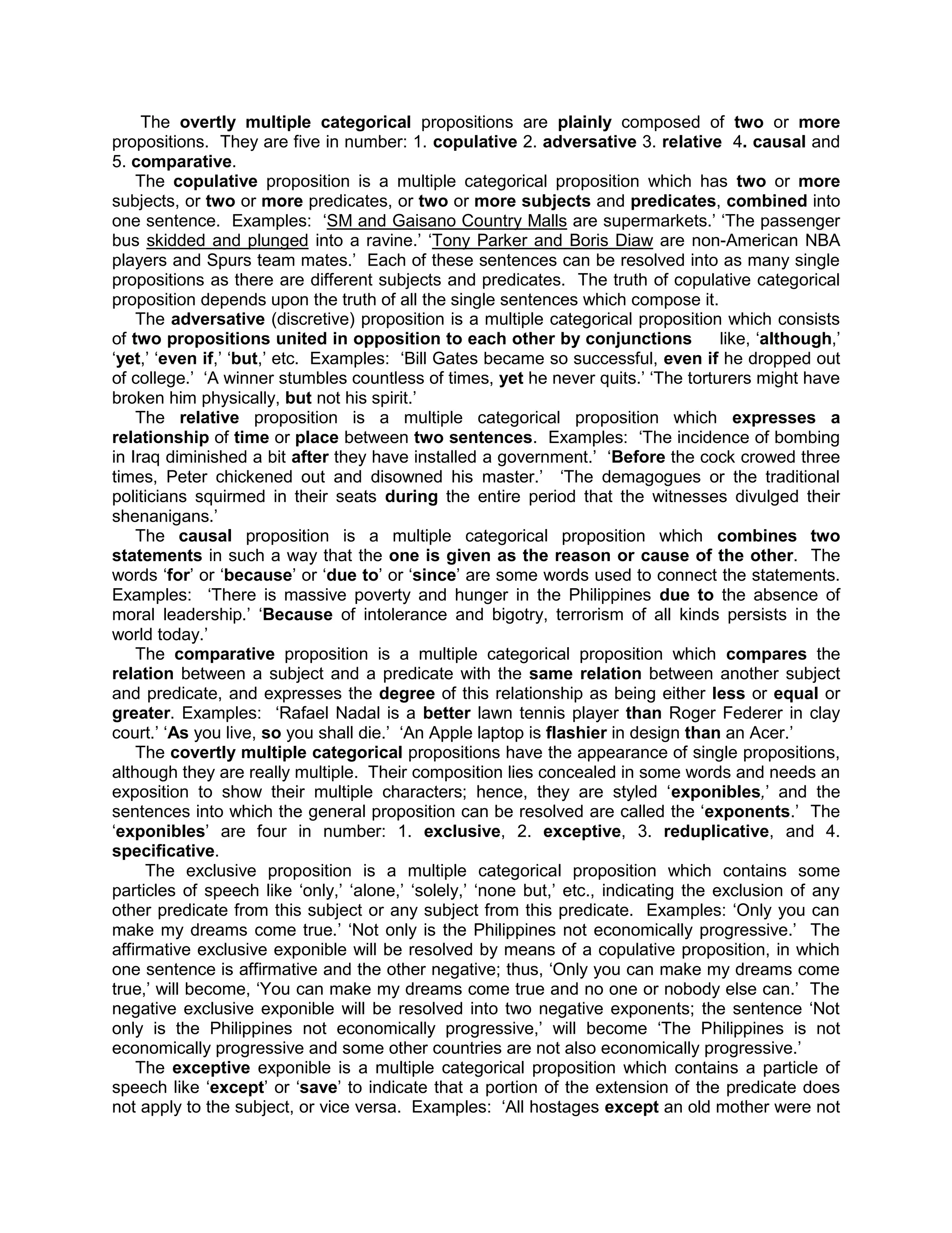 The overtly multiple categorical propositions are plainly composed of two or more
propositions. They are five in number: 1. copulative 2. adversative 3. relative 4. causal and
5. comparative.
    The copulative proposition is a multiple categorical proposition which has two or more
subjects, or two or more predicates, or two or more subjects and predicates, combined into
one sentence. Examples: „SM and Gaisano Country Malls are supermarkets.‟ „The passenger
bus skidded and plunged into a ravine.‟ „Tony Parker and Boris Diaw are non-American NBA
players and Spurs team mates.‟ Each of these sentences can be resolved into as many single
propositions as there are different subjects and predicates. The truth of copulative categorical
proposition depends upon the truth of all the single sentences which compose it.
    The adversative (discretive) proposition is a multiple categorical proposition which consists
of two propositions united in opposition to each other by conjunctions                like, „although,‟
„yet,‟ „even if,‟ „but,‟ etc. Examples: „Bill Gates became so successful, even if he dropped out
of college.‟ „A winner stumbles countless of times, yet he never quits.‟ „The torturers might have
broken him physically, but not his spirit.‟
    The relative proposition is a multiple categorical proposition which expresses a
relationship of time or place between two sentences. Examples: „The incidence of bombing
in Iraq diminished a bit after they have installed a government.‟ „Before the cock crowed three
times, Peter chickened out and disowned his master.‟ „The demagogues or the traditional
politicians squirmed in their seats during the entire period that the witnesses divulged their
shenanigans.‟
    The causal proposition is a multiple categorical proposition which combines two
statements in such a way that the one is given as the reason or cause of the other. The
words „for‟ or „because‟ or „due to‟ or „since‟ are some words used to connect the statements.
Examples: „There is massive poverty and hunger in the Philippines due to the absence of
moral leadership.‟ „Because of intolerance and bigotry, terrorism of all kinds persists in the
world today.‟
    The comparative proposition is a multiple categorical proposition which compares the
relation between a subject and a predicate with the same relation between another subject
and predicate, and expresses the degree of this relationship as being either less or equal or
greater. Examples: „Rafael Nadal is a better lawn tennis player than Roger Federer in clay
court.‟ „As you live, so you shall die.‟ „An Apple laptop is flashier in design than an Acer.‟
    The covertly multiple categorical propositions have the appearance of single propositions,
although they are really multiple. Their composition lies concealed in some words and needs an
exposition to show their multiple characters; hence, they are styled „exponibles,‟ and the
sentences into which the general proposition can be resolved are called the „exponents.‟ The
„exponibles‟ are four in number: 1. exclusive, 2. exceptive, 3. reduplicative, and 4.
specificative.
     The exclusive proposition is a multiple categorical proposition which contains some
particles of speech like „only,‟ „alone,‟ „solely,‟ „none but,‟ etc., indicating the exclusion of any
other predicate from this subject or any subject from this predicate. Examples: „Only you can
make my dreams come true.‟ „Not only is the Philippines not economically progressive.‟ The
affirmative exclusive exponible will be resolved by means of a copulative proposition, in which
one sentence is affirmative and the other negative; thus, „Only you can make my dreams come
true,‟ will become, „You can make my dreams come true and no one or nobody else can.‟ The
negative exclusive exponible will be resolved into two negative exponents; the sentence „Not
only is the Philippines not economically progressive,‟ will become „The Philippines is not
economically progressive and some other countries are not also economically progressive.‟
    The exceptive exponible is a multiple categorical proposition which contains a particle of
speech like „except‟ or „save‟ to indicate that a portion of the extension of the predicate does
not apply to the subject, or vice versa. Examples: „All hostages except an old mother were not
 