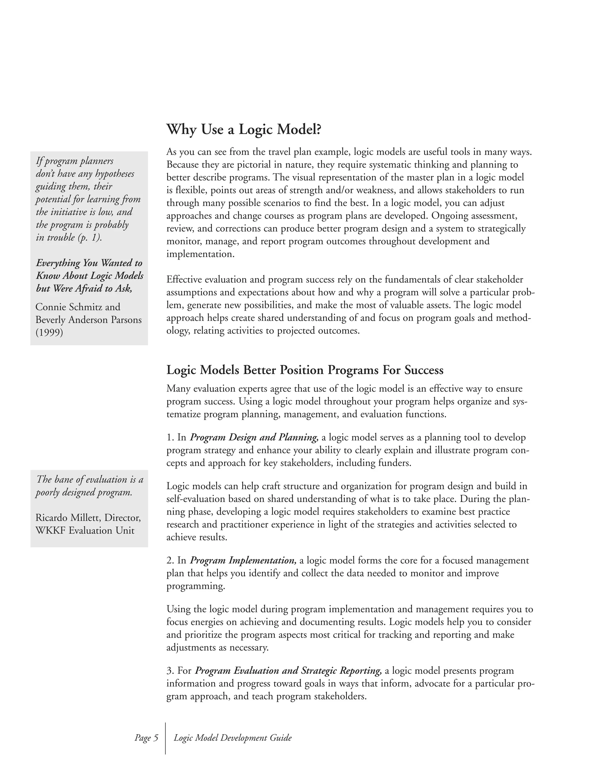 Why Use a Logic Model?
As you can see from the travel plan example, logic models are useful tools in many ways.
Because they are pictorial in nature, they require systematic thinking and planning to
better describe programs. The visual representation of the master plan in a logic model
is flexible, points out areas of strength and/or weakness, and allows stakeholders to run
through many possible scenarios to find the best. In a logic model, you can adjust
approaches and change courses as program plans are developed. Ongoing assessment,
review, and corrections can produce better program design and a system to strategically
monitor, manage, and report program outcomes throughout development and
implementation.
Effective evaluation and program success rely on the fundamentals of clear stakeholder
assumptions and expectations about how and why a program will solve a particular prob-
lem, generate new possibilities, and make the most of valuable assets. The logic model
approach helps create shared understanding of and focus on program goals and method-
ology, relating activities to projected outcomes.
Logic Models Better Position Programs For Success
Many evaluation experts agree that use of the logic model is an effective way to ensure
program success. Using a logic model throughout your program helps organize and sys-
tematize program planning, management, and evaluation functions.
1. In Program Design and Planning, a logic model serves as a planning tool to develop
program strategy and enhance your ability to clearly explain and illustrate program con-
cepts and approach for key stakeholders, including funders.
Logic models can help craft structure and organization for program design and build in
self-evaluation based on shared understanding of what is to take place. During the plan-
ning phase, developing a logic model requires stakeholders to examine best practice
research and practitioner experience in light of the strategies and activities selected to
achieve results.
2. In Program Implementation, a logic model forms the core for a focused management
plan that helps you identify and collect the data needed to monitor and improve
programming.
Using the logic model during program implementation and management requires you to
focus energies on achieving and documenting results. Logic models help you to consider
and prioritize the program aspects most critical for tracking and reporting and make
adjustments as necessary.
3. For Program Evaluation and Strategic Reporting, a logic model presents program
information and progress toward goals in ways that inform, advocate for a particular pro-
gram approach, and teach program stakeholders.
Logic Model Development GuidePage 5
If program planners
don’t have any hypotheses
guiding them, their
potential for learning from
the initiative is low, and
the program is probably
in trouble (p. 1).
Everything You Wanted to
Know About Logic Models
but Were Afraid to Ask,
Connie Schmitz and
Beverly Anderson Parsons
(1999)
The bane of evaluation is a
poorly designed program.
Ricardo Millett, Director,
WKKF Evaluation Unit
 