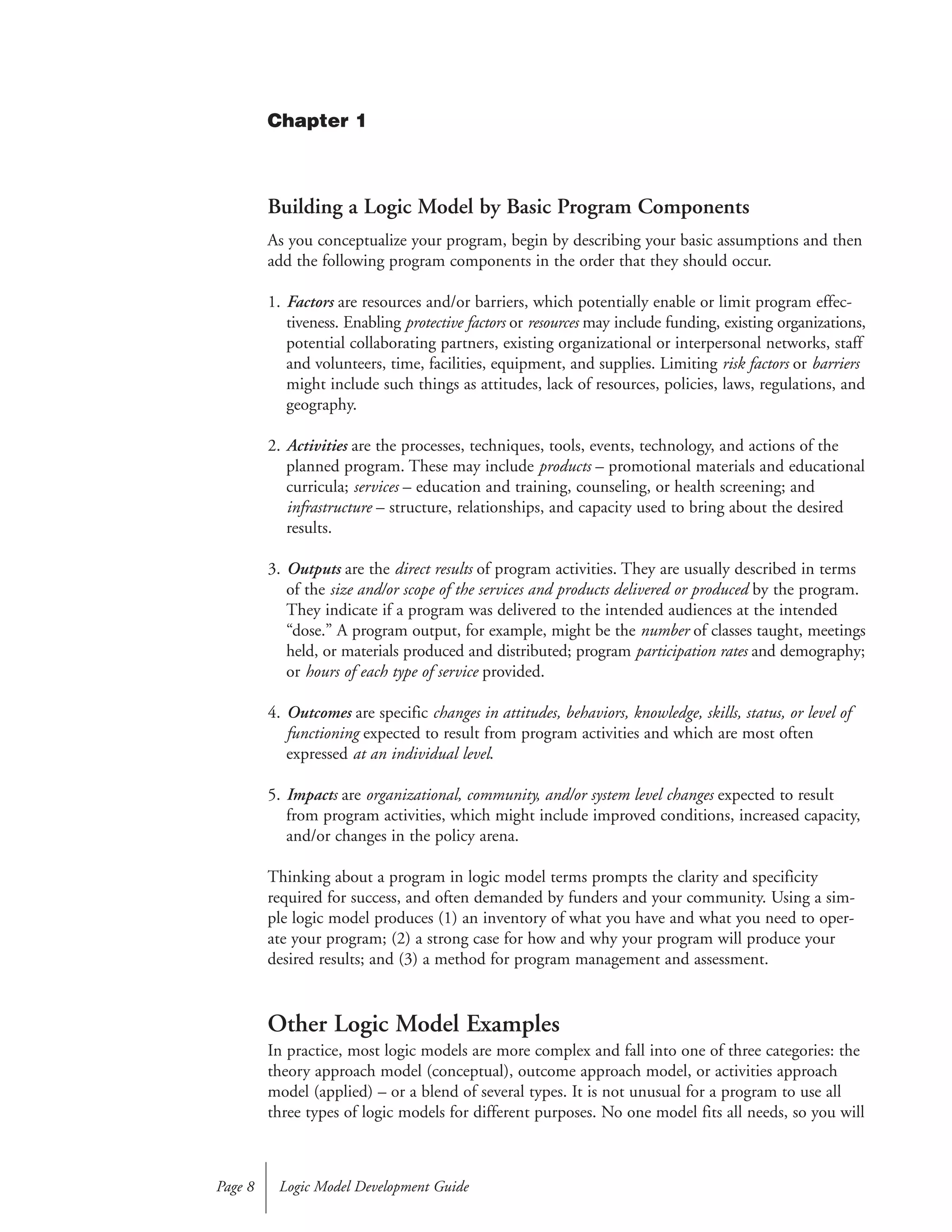 Building a Logic Model by Basic Program Components
As you conceptualize your program, begin by describing your basic assumptions and then
add the following program components in the order that they should occur.
1. Factors are resources and/or barriers, which potentially enable or limit program effec-
tiveness. Enabling protective factors or resources may include funding, existing organizations,
potential collaborating partners, existing organizational or interpersonal networks, staff
and volunteers, time, facilities, equipment, and supplies. Limiting risk factors or barriers
might include such things as attitudes, lack of resources, policies, laws, regulations, and
geography.
2. Activities are the processes, techniques, tools, events, technology, and actions of the
planned program. These may include products – promotional materials and educational
curricula; services – education and training, counseling, or health screening; and
infrastructure – structure, relationships, and capacity used to bring about the desired
results.
3. Outputs are the direct results of program activities. They are usually described in terms
of the size and/or scope of the services and products delivered or produced by the program.
They indicate if a program was delivered to the intended audiences at the intended
“dose.” A program output, for example, might be the number of classes taught, meetings
held, or materials produced and distributed; program participation rates and demography;
or hours of each type of service provided.
4. Outcomes are specific changes in attitudes, behaviors, knowledge, skills, status, or level of
functioning expected to result from program activities and which are most often
expressed at an individual level.
5. Impacts are organizational, community, and/or system level changes expected to result
from program activities, which might include improved conditions, increased capacity,
and/or changes in the policy arena.
Thinking about a program in logic model terms prompts the clarity and specificity
required for success, and often demanded by funders and your community. Using a sim-
ple logic model produces (1) an inventory of what you have and what you need to oper-
ate your program; (2) a strong case for how and why your program will produce your
desired results; and (3) a method for program management and assessment.
Other Logic Model Examples
In practice, most logic models are more complex and fall into one of three categories: the
theory approach model (conceptual), outcome approach model, or activities approach
model (applied) – or a blend of several types. It is not unusual for a program to use all
three types of logic models for different purposes. No one model fits all needs, so you will
Logic Model Development GuidePage 8
Chapter 1
 