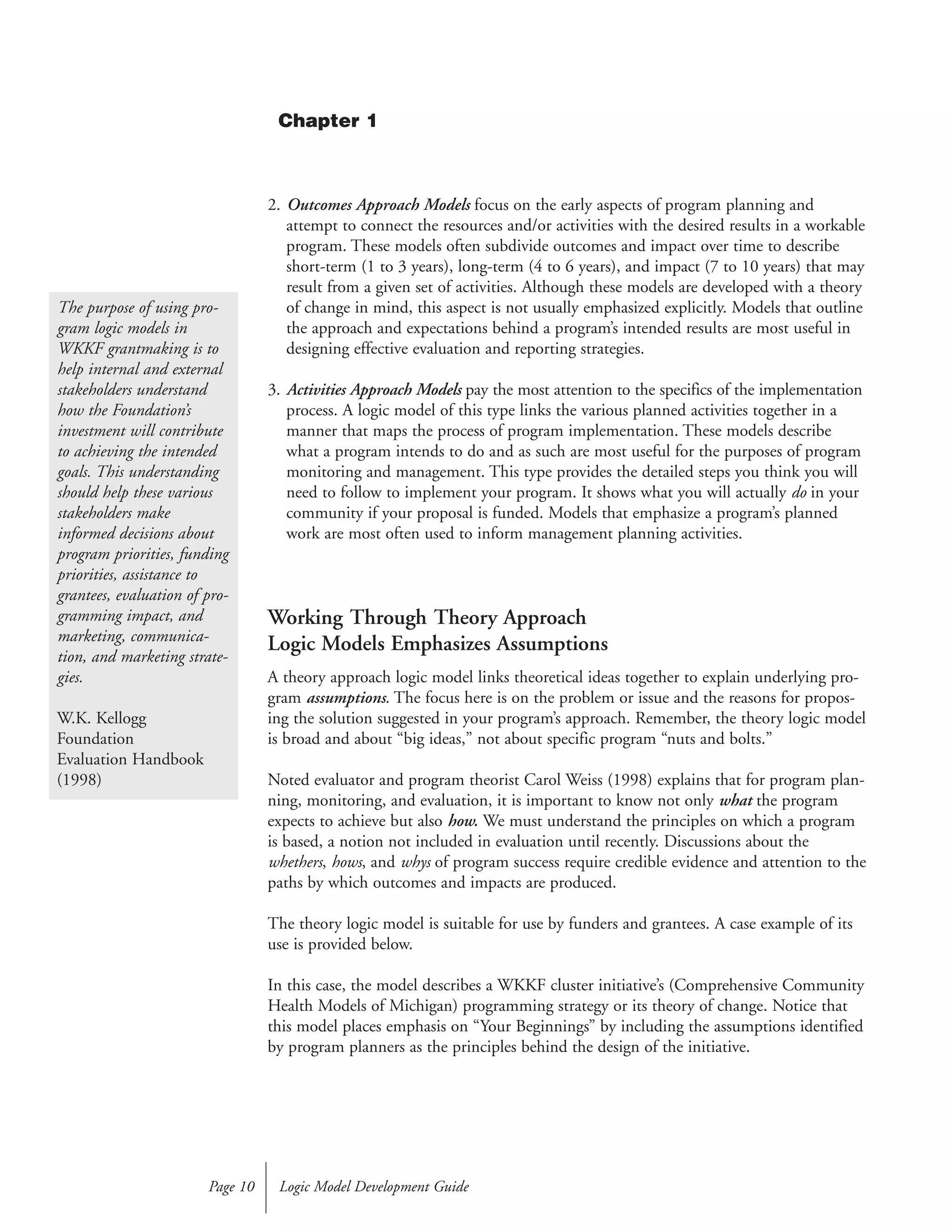 2. Outcomes Approach Models focus on the early aspects of program planning and
attempt to connect the resources and/or activities with the desired results in a workable
program. These models often subdivide outcomes and impact over time to describe
short-term (1 to 3 years), long-term (4 to 6 years), and impact (7 to 10 years) that may
result from a given set of activities. Although these models are developed with a theory
of change in mind, this aspect is not usually emphasized explicitly. Models that outline
the approach and expectations behind a program’s intended results are most useful in
designing effective evaluation and reporting strategies.
3. Activities Approach Models pay the most attention to the specifics of the implementation
process. A logic model of this type links the various planned activities together in a
manner that maps the process of program implementation. These models describe
what a program intends to do and as such are most useful for the purposes of program
monitoring and management. This type provides the detailed steps you think you will
need to follow to implement your program. It shows what you will actually do in your
community if your proposal is funded. Models that emphasize a program’s planned
work are most often used to inform management planning activities.
Working Through Theory Approach
Logic Models Emphasizes Assumptions
A theory approach logic model links theoretical ideas together to explain underlying pro-
gram assumptions. The focus here is on the problem or issue and the reasons for propos-
ing the solution suggested in your program’s approach. Remember, the theory logic model
is broad and about “big ideas,” not about specific program “nuts and bolts.”
Noted evaluator and program theorist Carol Weiss (1998) explains that for program plan-
ning, monitoring, and evaluation, it is important to know not only what the program
expects to achieve but also how. We must understand the principles on which a program
is based, a notion not included in evaluation until recently. Discussions about the
whethers, hows, and whys of program success require credible evidence and attention to the
paths by which outcomes and impacts are produced.
The theory logic model is suitable for use by funders and grantees. A case example of its
use is provided below.
In this case, the model describes a WKKF cluster initiative’s (Comprehensive Community
Health Models of Michigan) programming strategy or its theory of change. Notice that
this model places emphasis on “Your Beginnings” by including the assumptions identified
by program planners as the principles behind the design of the initiative.
Logic Model Development GuidePage 10
The purpose of using pro-
gram logic models in
WKKF grantmaking is to
help internal and external
stakeholders understand
how the Foundation’s
investment will contribute
to achieving the intended
goals. This understanding
should help these various
stakeholders make
informed decisions about
program priorities, funding
priorities, assistance to
grantees, evaluation of pro-
gramming impact, and
marketing, communica-
tion, and marketing strate-
gies.
W.K. Kellogg
Foundation
Evaluation Handbook
(1998)
Chapter 1
 
