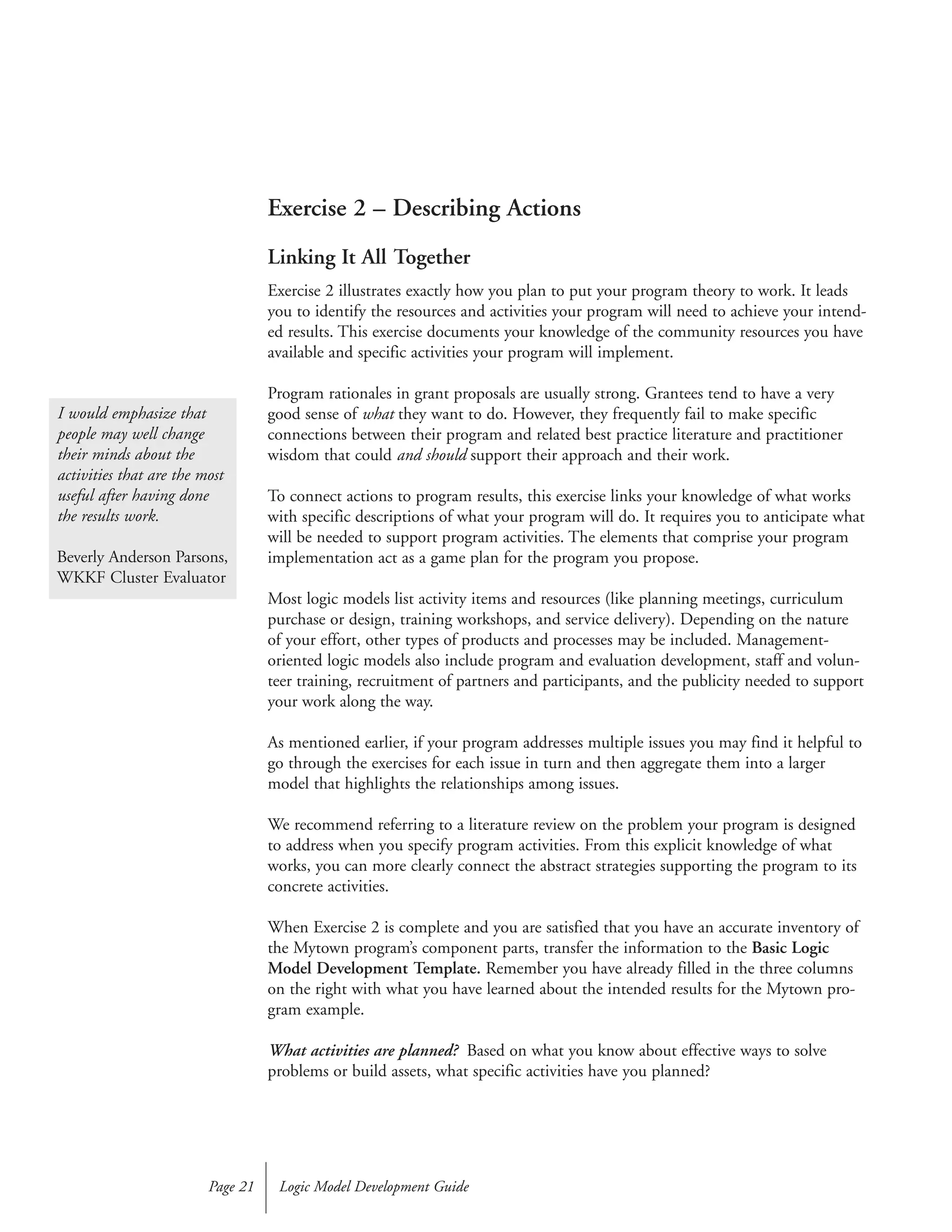 Exercise 2 – Describing Actions
Linking It All Together
Exercise 2 illustrates exactly how you plan to put your program theory to work. It leads
you to identify the resources and activities your program will need to achieve your intend-
ed results. This exercise documents your knowledge of the community resources you have
available and specific activities your program will implement.
Program rationales in grant proposals are usually strong. Grantees tend to have a very
good sense of what they want to do. However, they frequently fail to make specific
connections between their program and related best practice literature and practitioner
wisdom that could and should support their approach and their work.
To connect actions to program results, this exercise links your knowledge of what works
with specific descriptions of what your program will do. It requires you to anticipate what
will be needed to support program activities. The elements that comprise your program
implementation act as a game plan for the program you propose.
Most logic models list activity items and resources (like planning meetings, curriculum
purchase or design, training workshops, and service delivery). Depending on the nature
of your effort, other types of products and processes may be included. Management-
oriented logic models also include program and evaluation development, staff and volun-
teer training, recruitment of partners and participants, and the publicity needed to support
your work along the way.
As mentioned earlier, if your program addresses multiple issues you may find it helpful to
go through the exercises for each issue in turn and then aggregate them into a larger
model that highlights the relationships among issues.
We recommend referring to a literature review on the problem your program is designed
to address when you specify program activities. From this explicit knowledge of what
works, you can more clearly connect the abstract strategies supporting the program to its
concrete activities.
When Exercise 2 is complete and you are satisfied that you have an accurate inventory of
the Mytown program’s component parts, transfer the information to the Basic Logic
Model Development Template. Remember you have already filled in the three columns
on the right with what you have learned about the intended results for the Mytown pro-
gram example.
What activities are planned? Based on what you know about effective ways to solve
problems or build assets, what specific activities have you planned?
Logic Model Development GuidePage 21
I would emphasize that
people may well change
their minds about the
activities that are the most
useful after having done
the results work.
Beverly Anderson Parsons,
WKKF Cluster Evaluator
 