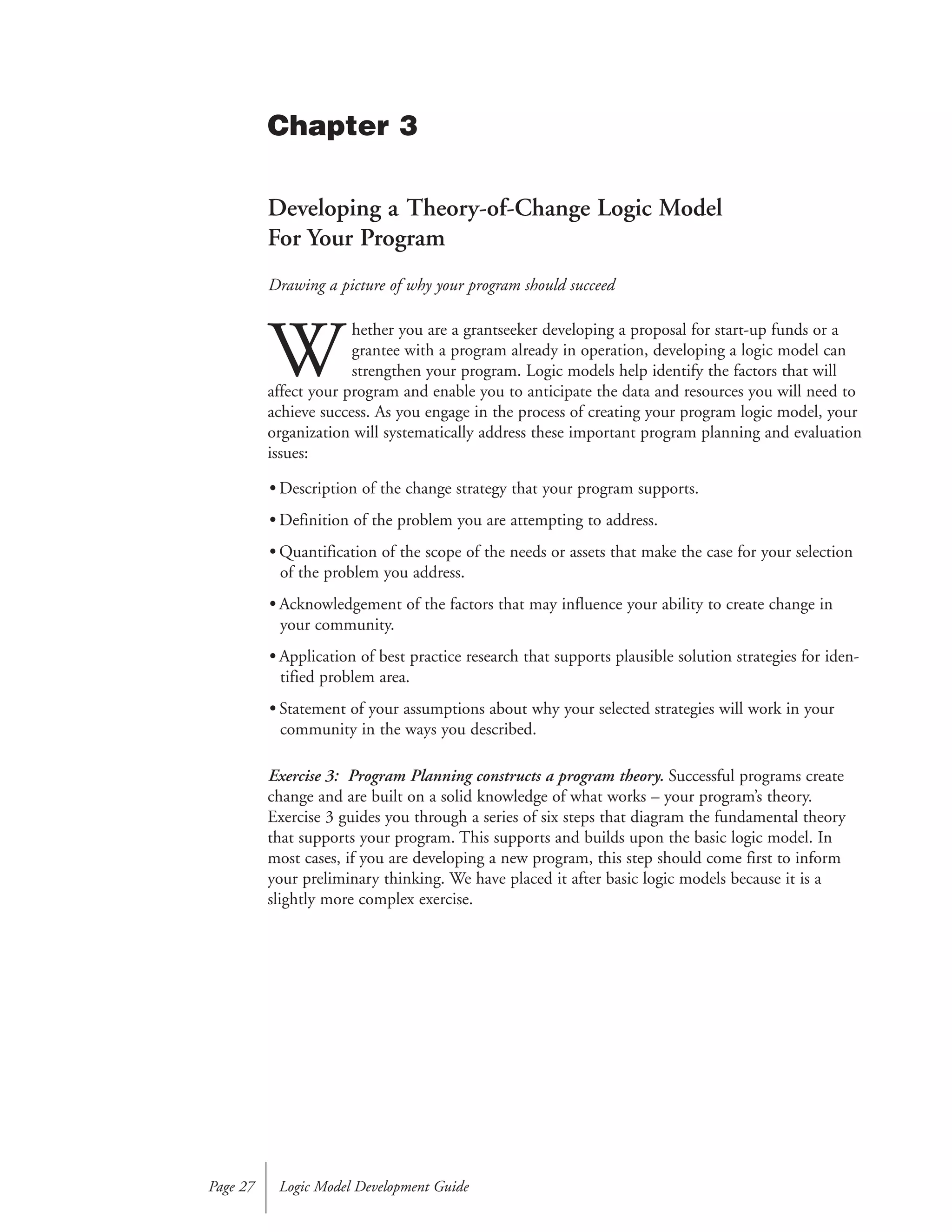 Developing a Theory-of-Change Logic Model
For Your Program
Drawing a picture of why your program should succeed
W
hether you are a grantseeker developing a proposal for start-up funds or a
grantee with a program already in operation, developing a logic model can
strengthen your program. Logic models help identify the factors that will
affect your program and enable you to anticipate the data and resources you will need to
achieve success. As you engage in the process of creating your program logic model, your
organization will systematically address these important program planning and evaluation
issues:
• Description of the change strategy that your program supports.
• Definition of the problem you are attempting to address.
• Quantification of the scope of the needs or assets that make the case for your selection
of the problem you address.
• Acknowledgement of the factors that may influence your ability to create change in
your community.
• Application of best practice research that supports plausible solution strategies for iden-
tified problem area.
• Statement of your assumptions about why your selected strategies will work in your
community in the ways you described.
Exercise 3: Program Planning constructs a program theory. Successful programs create
change and are built on a solid knowledge of what works – your program’s theory.
Exercise 3 guides you through a series of six steps that diagram the fundamental theory
that supports your program. This supports and builds upon the basic logic model. In
most cases, if you are developing a new program, this step should come first to inform
your preliminary thinking. We have placed it after basic logic models because it is a
slightly more complex exercise.
Logic Model Development GuidePage 27
Chapter 3
 