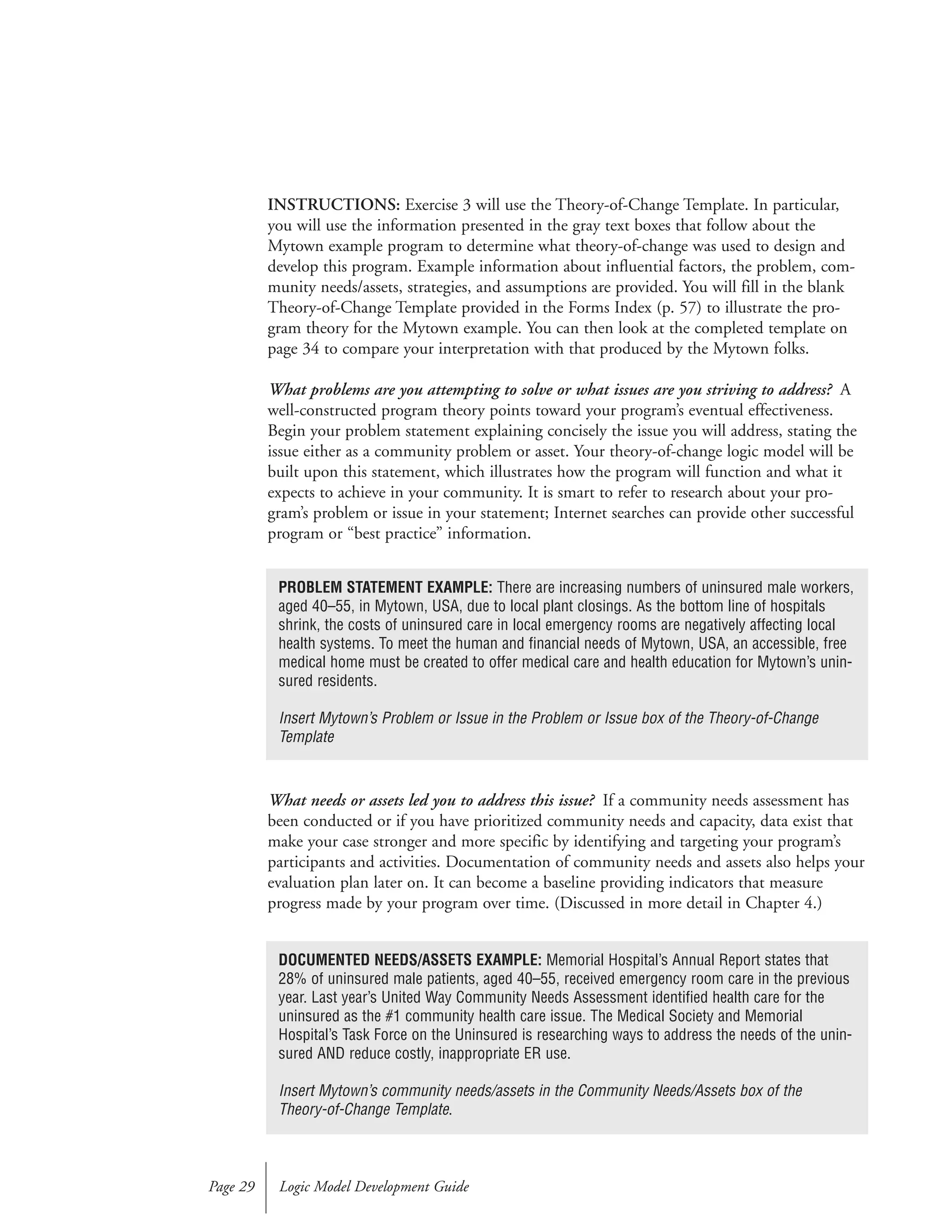INSTRUCTIONS: Exercise 3 will use the Theory-of-Change Template. In particular,
you will use the information presented in the gray text boxes that follow about the
Mytown example program to determine what theory-of-change was used to design and
develop this program. Example information about influential factors, the problem, com-
munity needs/assets, strategies, and assumptions are provided. You will fill in the blank
Theory-of-Change Template provided in the Forms Index (p. 57) to illustrate the pro-
gram theory for the Mytown example. You can then look at the completed template on
page 34 to compare your interpretation with that produced by the Mytown folks.
What problems are you attempting to solve or what issues are you striving to address? A
well-constructed program theory points toward your program’s eventual effectiveness.
Begin your problem statement explaining concisely the issue you will address, stating the
issue either as a community problem or asset. Your theory-of-change logic model will be
built upon this statement, which illustrates how the program will function and what it
expects to achieve in your community. It is smart to refer to research about your pro-
gram’s problem or issue in your statement; Internet searches can provide other successful
program or “best practice” information.
What needs or assets led you to address this issue? If a community needs assessment has
been conducted or if you have prioritized community needs and capacity, data exist that
make your case stronger and more specific by identifying and targeting your program’s
participants and activities. Documentation of community needs and assets also helps your
evaluation plan later on. It can become a baseline providing indicators that measure
progress made by your program over time. (Discussed in more detail in Chapter 4.)
Logic Model Development GuidePage 29
DOCUMENTED NEEDS/ASSETS EXAMPLE: Memorial Hospital’s Annual Report states that
28% of uninsured male patients, aged 40–55, received emergency room care in the previous
year. Last year’s United Way Community Needs Assessment identified health care for the
uninsured as the #1 community health care issue. The Medical Society and Memorial
Hospital’s Task Force on the Uninsured is researching ways to address the needs of the unin-
sured AND reduce costly, inappropriate ER use.
Insert Mytown’s community needs/assets in the Community Needs/Assets box of the
Theory-of-Change Template.
PROBLEM STATEMENT EXAMPLE: There are increasing numbers of uninsured male workers,
aged 40–55, in Mytown, USA, due to local plant closings. As the bottom line of hospitals
shrink, the costs of uninsured care in local emergency rooms are negatively affecting local
health systems. To meet the human and financial needs of Mytown, USA, an accessible, free
medical home must be created to offer medical care and health education for Mytown’s unin-
sured residents.
Insert Mytown’s Problem or Issue in the Problem or Issue box of the Theory-of-Change
Template
 
