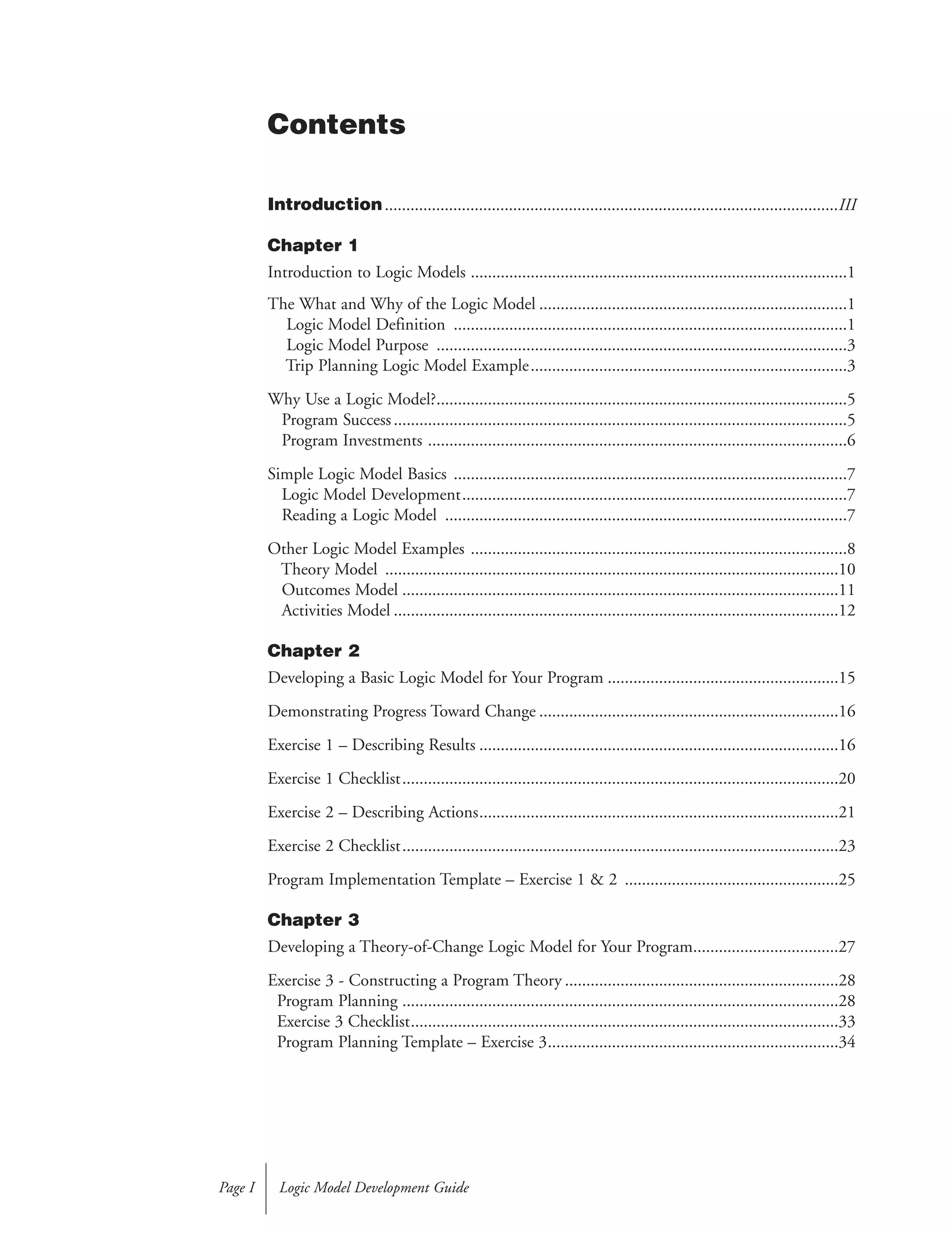 Introduction..........................................................................................................III
Chapter 1
Introduction to Logic Models ........................................................................................1
The What and Why of the Logic Model ........................................................................1
Logic Model Definition ............................................................................................1
Logic Model Purpose ................................................................................................3
Trip Planning Logic Model Example..........................................................................3
Why Use a Logic Model?................................................................................................5
Program Success..........................................................................................................5
Program Investments ..................................................................................................6
Simple Logic Model Basics ............................................................................................7
Logic Model Development..........................................................................................7
Reading a Logic Model ..............................................................................................7
Other Logic Model Examples ........................................................................................8
Theory Model ..........................................................................................................10
Outcomes Model ......................................................................................................11
Activities Model ........................................................................................................12
Chapter 2
Developing a Basic Logic Model for Your Program ......................................................15
Demonstrating Progress Toward Change ......................................................................16
Exercise 1 – Describing Results ....................................................................................16
Exercise 1 Checklist......................................................................................................20
Exercise 2 – Describing Actions....................................................................................21
Exercise 2 Checklist......................................................................................................23
Program Implementation Template – Exercise 1 & 2 ..................................................25
Chapter 3
Developing a Theory-of-Change Logic Model for Your Program..................................27
Exercise 3 - Constructing a Program Theory ................................................................28
Program Planning ......................................................................................................28
Exercise 3 Checklist....................................................................................................33
Program Planning Template – Exercise 3....................................................................34
Logic Model Development GuidePage I
Contents
 