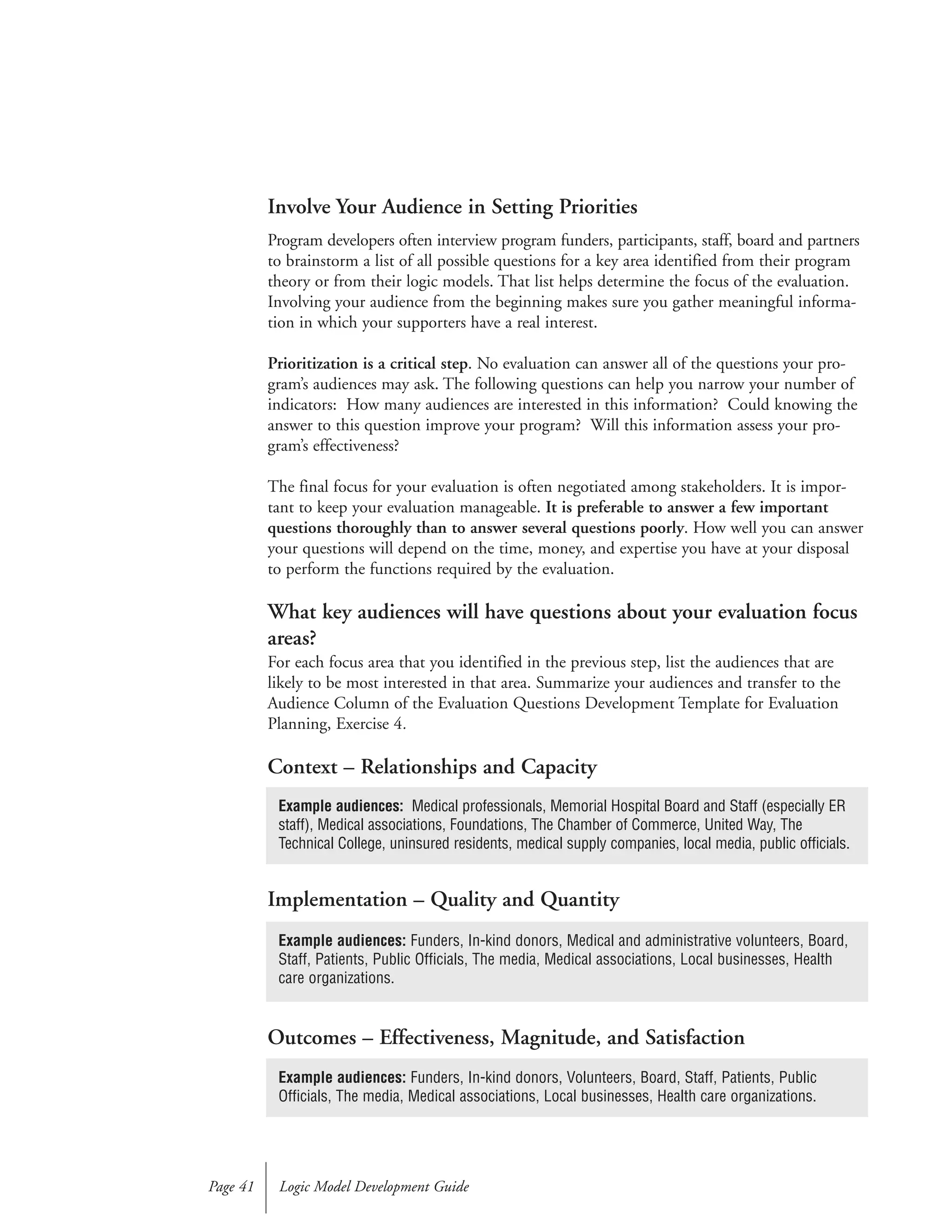 Involve Your Audience in Setting Priorities
Program developers often interview program funders, participants, staff, board and partners
to brainstorm a list of all possible questions for a key area identified from their program
theory or from their logic models. That list helps determine the focus of the evaluation.
Involving your audience from the beginning makes sure you gather meaningful informa-
tion in which your supporters have a real interest.
Prioritization is a critical step. No evaluation can answer all of the questions your pro-
gram’s audiences may ask. The following questions can help you narrow your number of
indicators: How many audiences are interested in this information? Could knowing the
answer to this question improve your program? Will this information assess your pro-
gram’s effectiveness?
The final focus for your evaluation is often negotiated among stakeholders. It is impor-
tant to keep your evaluation manageable. It is preferable to answer a few important
questions thoroughly than to answer several questions poorly. How well you can answer
your questions will depend on the time, money, and expertise you have at your disposal
to perform the functions required by the evaluation.
What key audiences will have questions about your evaluation focus
areas?
For each focus area that you identified in the previous step, list the audiences that are
likely to be most interested in that area. Summarize your audiences and transfer to the
Audience Column of the Evaluation Questions Development Template for Evaluation
Planning, Exercise 4.
Context – Relationships and Capacity
Implementation – Quality and Quantity
Outcomes – Effectiveness, Magnitude, and Satisfaction
Logic Model Development GuidePage 41
Example audiences: Medical professionals, Memorial Hospital Board and Staff (especially ER
staff), Medical associations, Foundations, The Chamber of Commerce, United Way, The
Technical College, uninsured residents, medical supply companies, local media, public officials.
Example audiences: Funders, In-kind donors, Volunteers, Board, Staff, Patients, Public
Officials, The media, Medical associations, Local businesses, Health care organizations.
Example audiences: Funders, In-kind donors, Medical and administrative volunteers, Board,
Staff, Patients, Public Officials, The media, Medical associations, Local businesses, Health
care organizations.
 