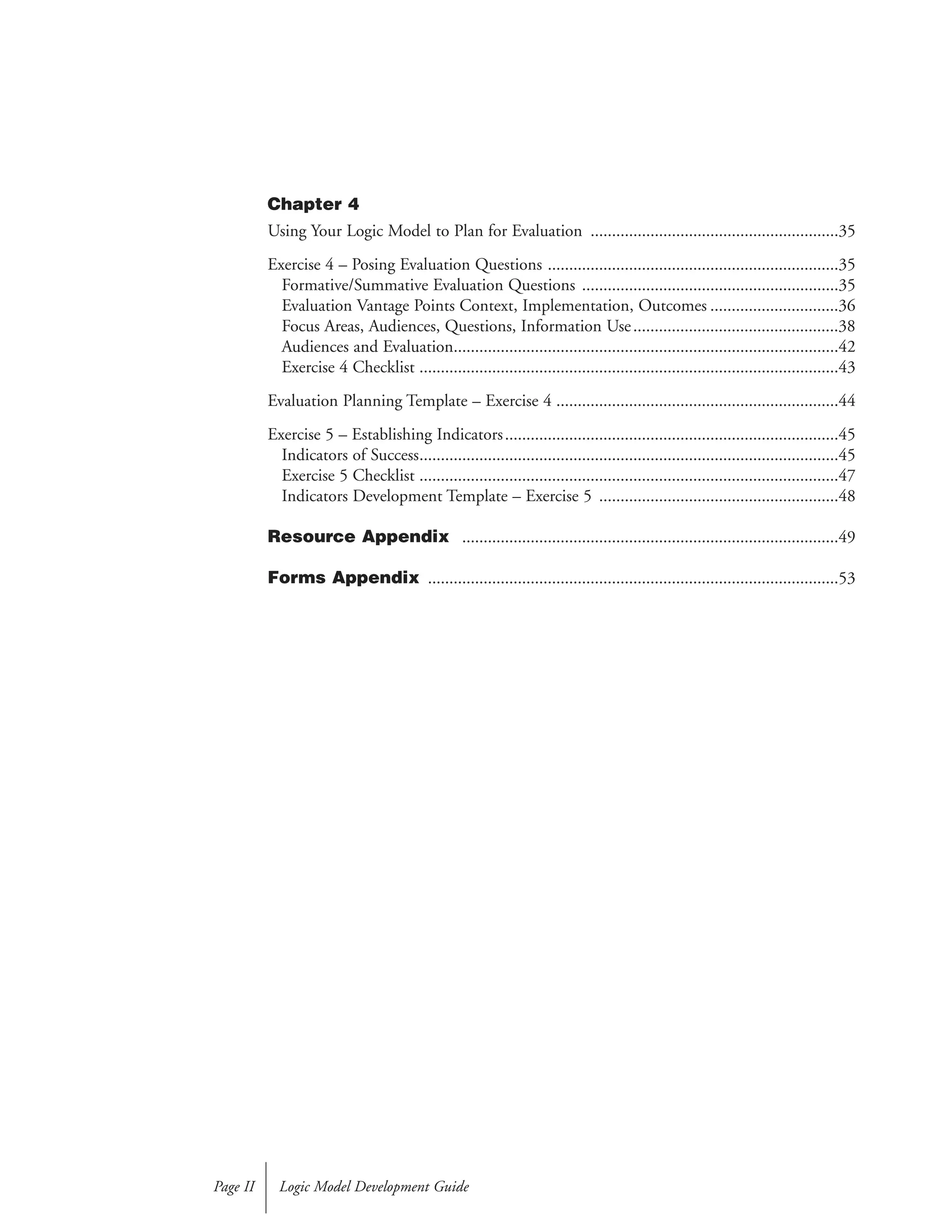 Chapter 4
Using Your Logic Model to Plan for Evaluation ..........................................................35
Exercise 4 – Posing Evaluation Questions ....................................................................35
Formative/Summative Evaluation Questions ............................................................35
Evaluation Vantage Points Context, Implementation, Outcomes ..............................36
Focus Areas, Audiences, Questions, Information Use................................................38
Audiences and Evaluation..........................................................................................42
Exercise 4 Checklist ..................................................................................................43
Evaluation Planning Template – Exercise 4 ..................................................................44
Exercise 5 – Establishing Indicators..............................................................................45
Indicators of Success..................................................................................................45
Exercise 5 Checklist ..................................................................................................47
Indicators Development Template – Exercise 5 ........................................................48
Resource Appendix ........................................................................................49
Forms Appendix ................................................................................................53
Logic Model Development GuidePage II
 
