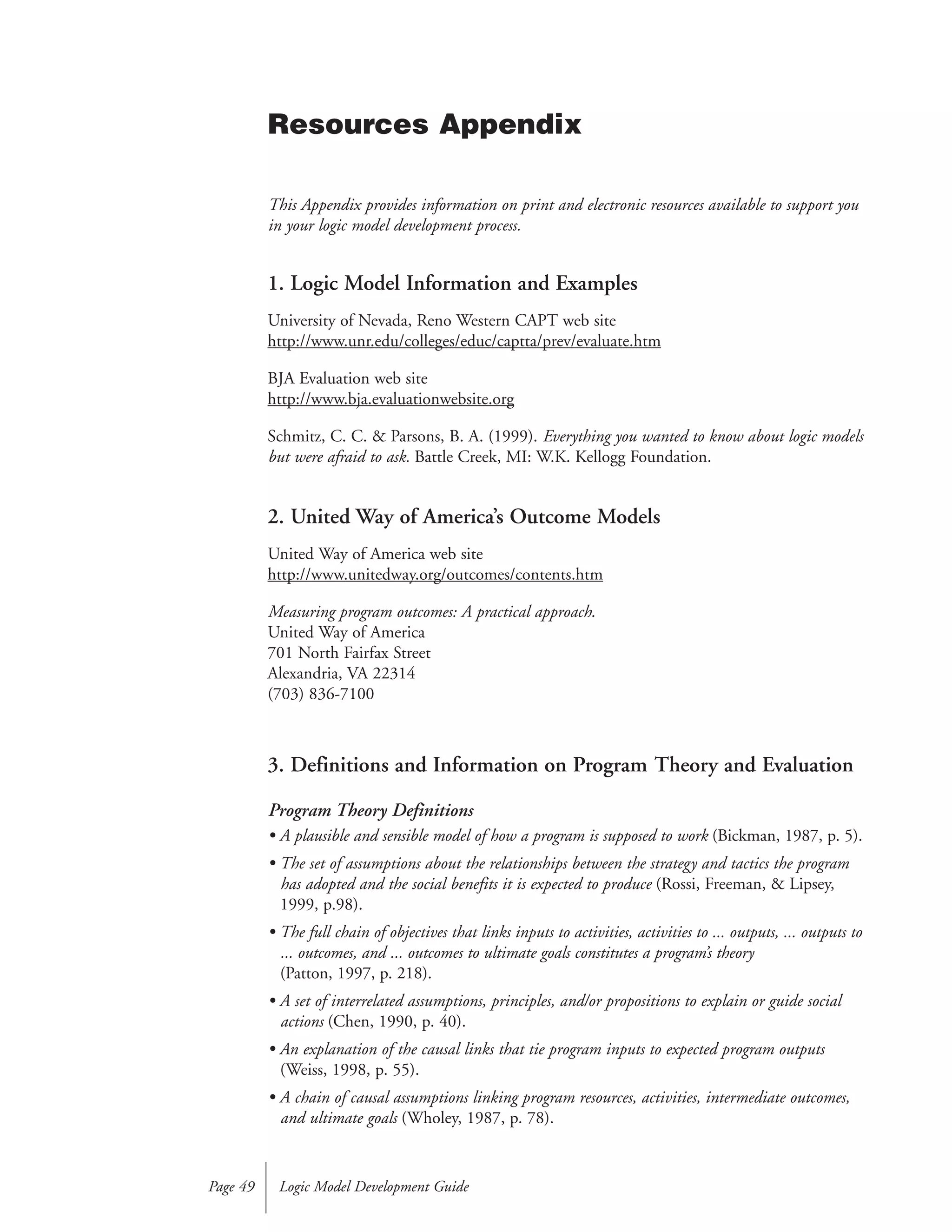 This Appendix provides information on print and electronic resources available to support you
in your logic model development process.
1. Logic Model Information and Examples
University of Nevada, Reno Western CAPT web site
http://www.unr.edu/colleges/educ/captta/prev/evaluate.htm
BJA Evaluation web site
http://www.bja.evaluationwebsite.org
Schmitz, C. C. & Parsons, B. A. (1999). Everything you wanted to know about logic models
but were afraid to ask. Battle Creek, MI: W.K. Kellogg Foundation.
2. United Way of America’s Outcome Models
United Way of America web site
http://www.unitedway.org/outcomes/contents.htm
Measuring program outcomes: A practical approach.
United Way of America
701 North Fairfax Street
Alexandria, VA 22314
(703) 836-7100
3. Definitions and Information on Program Theory and Evaluation
Program Theory Definitions
• A plausible and sensible model of how a program is supposed to work (Bickman, 1987, p. 5).
• The set of assumptions about the relationships between the strategy and tactics the program
has adopted and the social benefits it is expected to produce (Rossi, Freeman, & Lipsey,
1999, p.98).
• The full chain of objectives that links inputs to activities, activities to ... outputs, ... outputs to
... outcomes, and ... outcomes to ultimate goals constitutes a program’s theory
(Patton, 1997, p. 218).
• A set of interrelated assumptions, principles, and/or propositions to explain or guide social
actions (Chen, 1990, p. 40).
• An explanation of the causal links that tie program inputs to expected program outputs
(Weiss, 1998, p. 55).
• A chain of causal assumptions linking program resources, activities, intermediate outcomes,
and ultimate goals (Wholey, 1987, p. 78).
Logic Model Development GuidePage 49
Resources Appendix
 