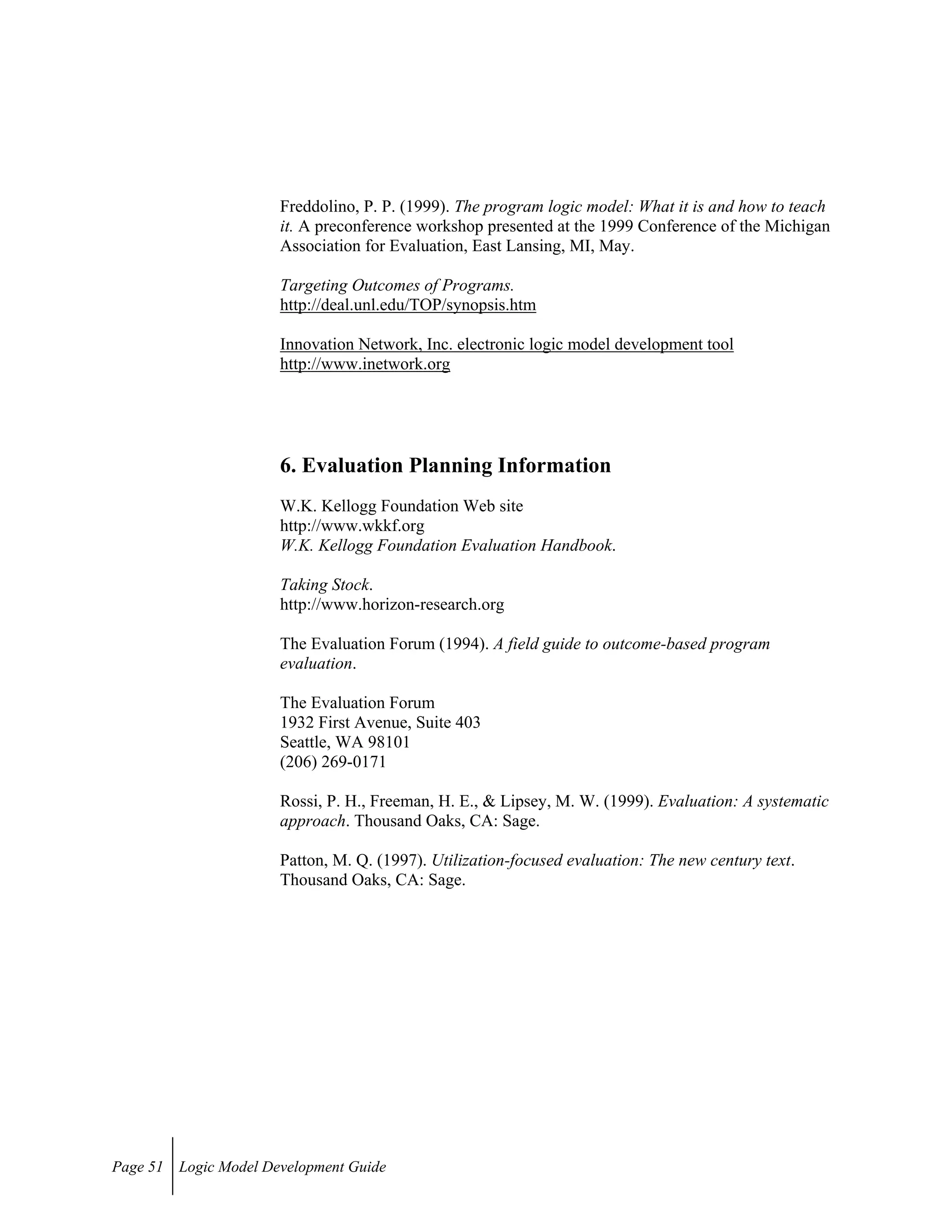 Freddolino, P. P. (1999). The program logic model: What it is and how to teach
it. A preconference workshop presented at the 1999 Conference of the Michigan
Association for Evaluation, East Lansing, MI, May.
Targeting Outcomes of Programs.
http://deal.unl.edu/TOP/synopsis.htm
Innovation Network, Inc. electronic logic model development tool
http://www.inetwork.org
6. Evaluation Planning Information
W.K. Kellogg Foundation Web site
http://www.wkkf.org
W.K. Kellogg Foundation Evaluation Handbook.
Taking Stock.
http://www.horizon-research.org
The Evaluation Forum (1994). A field guide to outcome-based program
evaluation.
The Evaluation Forum
1932 First Avenue, Suite 403
Seattle, WA 98101
(206) 269-0171
Rossi, P. H., Freeman, H. E., & Lipsey, M. W. (1999). Evaluation: A systematic
approach. Thousand Oaks, CA: Sage.
Patton, M. Q. (1997). Utilization-focused evaluation: The new century text.
Thousand Oaks, CA: Sage.
Page 51 Logic Model Development Guide
 