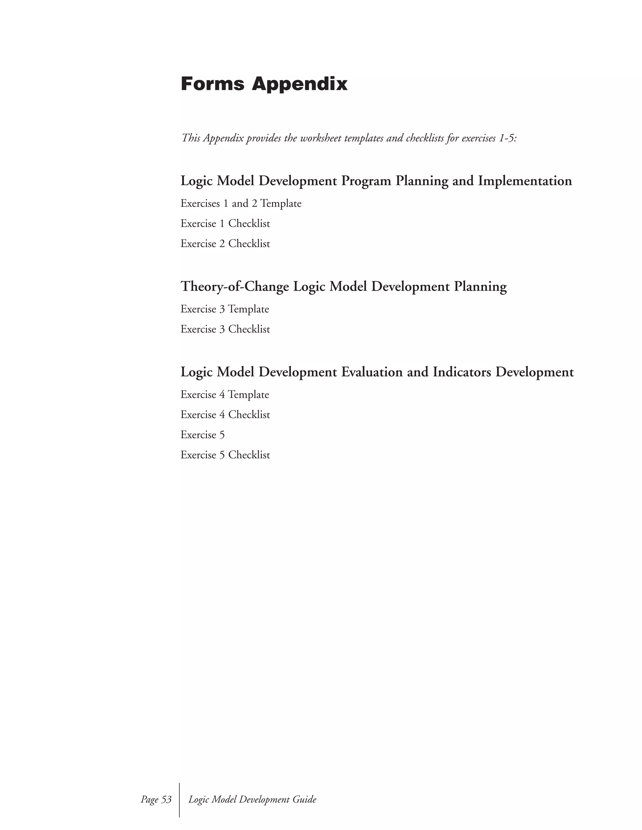 This Appendix provides the worksheet templates and checklists for exercises 1-5:
Logic Model Development Program Planning and Implementation
Exercises 1 and 2 Template
Exercise 1 Checklist
Exercise 2 Checklist
Theory-of-Change Logic Model Development Planning
Exercise 3 Template
Exercise 3 Checklist
Logic Model Development Evaluation and Indicators Development
Exercise 4 Template
Exercise 4 Checklist
Exercise 5
Exercise 5 Checklist
Logic Model Development GuidePage 53
Forms Appendix
Copyright © 1998 by the W.K. Kellogg Foundation
All rights reserved. This publication may be freely utilized by the general public for educational, charitable, nonprofit,
and/or other non-commercial purposes. Such use does not require prior or written permission. Such use should
include acknowledgement that it is “with the permission of the W.K. Kellogg Foundation”. Any other use is prohibited
without the prior written permission of the W.K. Kellogg Foundation. For permission requests, please contact the
Communications Department at communications@wkkf.org or 269-969-2079.
 