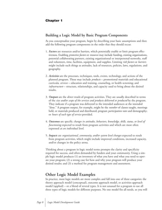 Building a Logic Model by Basic Program Components
As you conceptualize your program, begin by describing your basic assumptions and then
add the following program components in the order that they should occur.
1. Factors are resources and/or barriers, which potentially enable or limit program effec-
tiveness. Enabling protective factors or resources may include funding, existing organizations,
potential collaborating partners, existing organizational or interpersonal networks, staff
and volunteers, time, facilities, equipment, and supplies. Limiting risk factors or barriers
might include such things as attitudes, lack of resources, policies, laws, regulations, and
geography.
2. Activities are the processes, techniques, tools, events, technology, and actions of the
planned program. These may include products – promotional materials and educational
curricula; services – education and training, counseling, or health screening; and
infrastructure – structure, relationships, and capacity used to bring about the desired
results.
3. Outputs are the direct results of program activities. They are usually described in terms
of the size and/or scope of the services and products delivered or produced by the program.
They indicate if a program was delivered to the intended audiences at the intended
“dose.” A program output, for example, might be the number of classes taught, meetings
held, or materials produced and distributed; program participation rates and demography;
or hours of each type of service provided.
4. Outcomes are specific changes in attitudes, behaviors, knowledge, skills, status, or level of
functioning expected to result from program activities and which are most often
expressed at an individual level.
5. Impacts are organizational, community, and/or system level changes expected to result
from program activities, which might include improved conditions, increased capacity,
and/or changes in the policy arena.
Thinking about a program in logic model terms prompts the clarity and specificity
required for success, and often demanded by funders and your community. Using a sim-
ple logic model produces (1) an inventory of what you have and what you need to oper-
ate your program; (2) a strong case for how and why your program will produce your
desired results; and (3) a method for program management and assessment.
Other Logic Model Examples
In practice, most logic models are more complex and fall into one of three categories: the
theory approach model (conceptual), outcome approach model, or activities approach
model (applied) – or a blend of several types. It is not unusual for a program to use all
three types of logic models for different purposes. No one model fits all needs, so you will
Logic Model Development GuidePage 8
Chapter 1
 