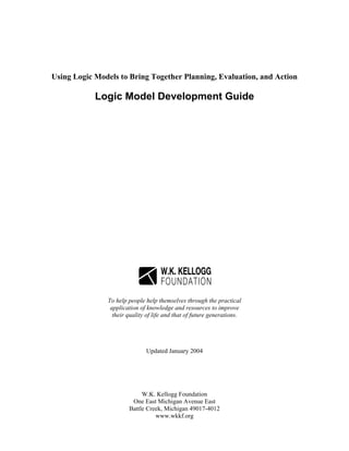 Using Logic Models to Bring Together Planning, Evaluation, and Action
Logic Model Development Guide
To help people help themselves through the practical
application of knowledge and resources to improve
their quality of life and that of future generations.
Updated January 2004
W.K. Kellogg Foundation
One East Michigan Avenue East
Battle Creek, Michigan 49017-4012
www.wkkf.org
 
