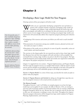 Developing a Basic Logic Model For Your Program
Drawing a picture of how your program will achieve results
W
hether you are a grantseeker developing a proposal for start-up funds or a
grantee with a program already in operation, developing a logic model can
strengthen your program. Logic models help identify the factors that will
affect your program and enable you to anticipate the data and resources you will need to
achieve success. As you engage in the process of creating your program logic model, your
organization will systematically address these important program planning and evaluation
issues:
• Cataloguing of the resources and actions you believe you will need to reach intended
results.
• Documentation of connections among your available resources, planned activities and
the results you expect to achieve.
• Description of the results you are aiming for in terms of specific, measurable, action-ori-
ented, realistic and timed outcomes.
The exercises in this chapter gather the raw material you need to draw a basic logic model
that illustrates how and why your program will work and what it will accomplish. You
can benefit from creating a logic model at any point in the life of any program. The logic
model development process helps people inside and outside your organization understand
and improve the purpose and process of your work.
Chapter 2 is organized into two sections – Program Implementation, and Program Results.
The best recipe for program success is to complete both exercises. (Full-size masters of each
exercise and the checklists are provided in the Forms Appendix at the back of the guide for
you to photocopy and use with stakeholder groups as you design your program.)
Exercise 1: Program Results. In a series of three steps, you describe the results you plan to
achieve with your program.
Exercise 2: Program Resources and Activities by taking you through three steps that con-
nect the program’s resources to the actual activities you plan to do.
The Mytown Example
Throughout Exercises 1 and 2 we’ll follow an example program to see how the logic
model steps can be applied. In our example, the folks in Mytown, USA, are striving to
meet the needs of growing numbers of uninsured residents who are turning to Memorial
Hospital’s Emergency Room for care. Because that care is expensive and not the best way
to offer care, the community is working to create a free clinic. Throughout the chapters,
Mytown’s program information will be dropped into logic model templates for Program
Planning, Implementation, and Evaluation.
Logic Model Development GuidePage 15
Chapter 2
Over the past few years, I
have markedly changed my
approach to logic modeling.
I have become convinced
that it makes a consider-
able difference if you do the
outcomes before planning
the activities.
I definitely advocate doing
the outcomes first! I find
that people come up with
much more effective activi-
ties when they do. Use the
motto, “plan backward,
implement forward.”
Beverly Anderson Parsons,
WKKF Cluster Evaluator
 
