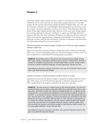 Some logic models number the lists within a column to aid discussion. Some tabular logic
models use rows to order and show the relationships among components. Some logic
models, like the outcome and activity examples provided in Chapter One, use a box and
arrow format to illustrate the “causal linkages” demonstrating how your resources, activi-
ties, outputs, outcomes, and impact connect to form chains. These depictions add to the
clarity of your logic model/evaluation plan. However, for the most basic of logic models,
the inventory approach we illustrate is sufficient to capture your thinking about how a
program will work. The other techniques will improve its utility, but the most important
task is to first get the component parts categorized and described. Once you have com-
pleted the inventory table for this and Exercise 2 feel free to experiment with identifying
the relationships among the items across columns.
Short-term outcomes are results you expect to achieve one to three years after a program
activity is under way.
Short-term outcomes are specific changes in things like attitudes, behaviors, knowledge,
skills, status, or level of functioning expected to result from program activities. These usu-
ally are expressed at an individual level among program participants.
Long-term outcomes are results you expect to achieve in four to six years.
Long-term outcomes are also specific changes in things like attitudes, behaviors, knowl-
edge, skills, status, or level of functioning expected to result from program activities.
These usually build on the progress expected by the short-term outcomes.
Logic Model Development GuidePage 18
EXAMPLES: Signed Memorandum of Agreement from the local technical college donating
clinic space, change in participants’ attitudes about the need for a medical home, increase in
numbers of scheduled annual physicals, increased patient follow-up visits, change in staff's
awareness of patient scheduling challenges, increased appropriate referrals from ER’s.
Insert Mytown’s short-term outcomes in the Short- and Long-Term Outcomes Column of the
Basic Logic Model Development Template.
EXAMPLES: The clinic serves as a medical home for 500 uninsured patients. The clinic has
sustained funding sources: patient co-payments ($10/visit) provide 20% of the Clinic’s oper-
ating costs, United Way provides 20%, Memorial Hospital donates 20%, the Medical Society
contributes 20% and an endowment established at the Community Foundation provides the
final 20%. An annual golf tournament organized by the Kiwanis Club funds special clinic proj-
ects. There has been a 25% reduction in uninsured emergency care since Mytown Free Clinic
opened five years ago. In the Clinic’s fifth year there is a 15% reduction in uninsured ER vis-
its. Seventy-five volunteer administrators and 300 volunteer medical professionals regularly
serve at the clinic each year. Five companies donate all necessary medical supplies. Grant
funds purchase the computers and software needed to create electronic patient records. For
five years patient satisfaction ratings have been 90%.
Insert Mytown’s long-term outcomes in the Short- and Long-Term Outcomes column of the
Basic Logic Model Development Template.
Chapter 2
 